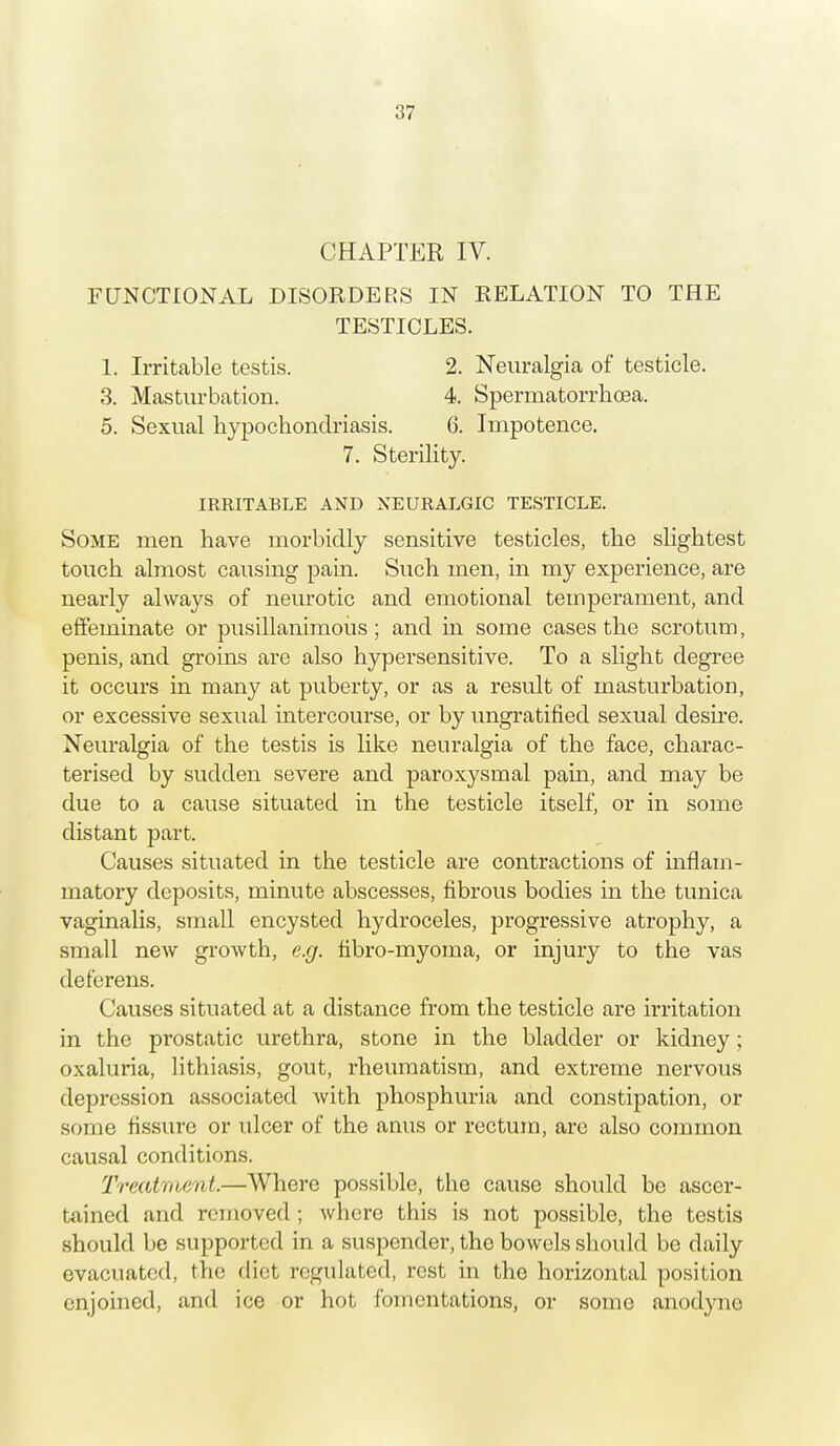 CHAPTER IV. FUNCTIONAL DISORDERS IN RELATION TO THE TESTICLES. 1. Irritable testis. 2. Neuralgia of testicle. 3. Masturbation. 4. Spermatorrhoea. 5. Sexual hypochondriasis. 6. Impotence. 7. Sterility. IRRITABLE AND NEURALGIC TESTICLE. Some men have morbidly sensitive testicles, the slightest touch almost causing pain. Such men, in my experience, are nearly always of neurotic and emotional temperament, and effeminate or pusillanimous; and in some cases the scrotum, penis, and groins are also hypersensitive. To a slight degree it occurs in many at puberty, or as a result of masturbation, or excessive sexual intercourse, or by ungratified sexual desire. Neuralgia of the testis is like neuralgia of the face, charac- terised by sudden severe and paroxysmal pain, and may be due to a cause situated in the testicle itself, or in some distant part. Causes situated in the testicle are contractions of inflam- matory deposits, minute abscesses, fibrous bodies in the tunica vaginalis, small encysted hydroceles, progressive atrophy, a small new growth, e.g. fibro-myoma, or injury to the vas deferens. Causes situated at a distance from the testicle are irritation in the prostatic urethra, stone in the bladder or kidney; oxaluria, lithiasis, gout, rheumatism, and extreme nervous depression associated with phosphuria and constipation, or some fissure or ulcer of the anus or rectum, are also common causal conditions. Treatment.—Where possible, the cause should be ascer- tained and removed; where this is not possible, the testis should be supported in a suspender, the bowels should be daily evacuated, the diet regulated, rest in the horizontal position enjoined, and ice or hot fomentations, or some anodyne