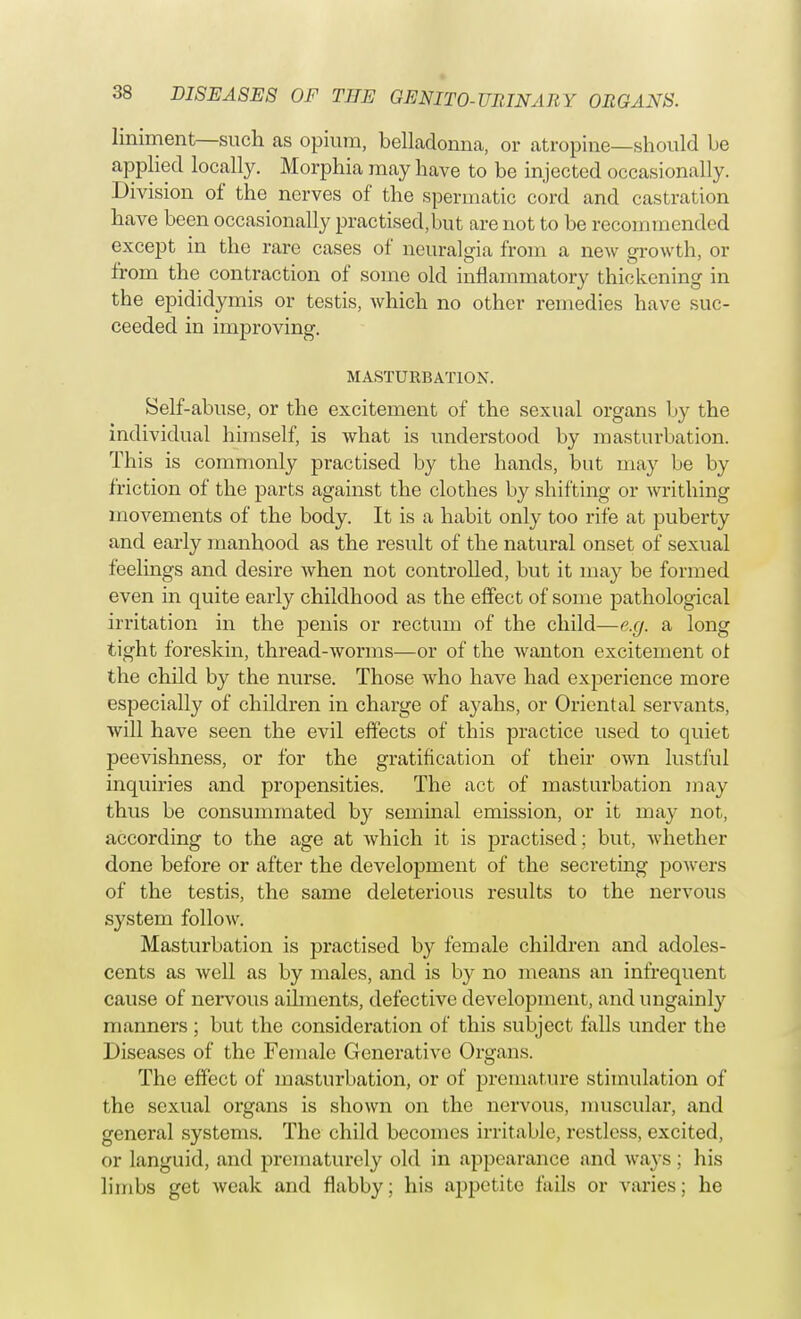 liniment—such as opium, belladonna, or atropine—should be applied locally. Morphia may have to be injected occasional ly. Division of the nerves of the spermatic cord and castration have been occasionally practised.but are not to be recommended except in the rare cases of neuralgia from a new growth, or from the contraction of some old inflammatory thickening in the epididymis or testis, which no other remedies have suc- ceeded in improving. MASTURBATION. Self-abuse, or the excitement of the sexual organs by the individual himself, is what is understood by masturbation. This is commonly practised by the hands, but may be by friction of the parts against the clothes by shifting or writhing movements of the body. It is a habit only too rife at puberty and early manhood as the result of the natural onset of sexual feelings and desire when not controlled, but it may be formed even in quite early childhood as the effect of some pathological irritation in the penis or rectum of the child—e.g. a long tight foreskin, thread-worms—or of the wanton excitement of the child by the nurse. Those who have had experience more especially of children in charge of ayahs, or Oriental servants, will have seen the evil effects of this practice used to quiet peevishness, or for the gratification of their own lustful inquiries and propensities. The act of masturbation may thus be consummated by seminal emission, or it may not, according to the age at which it is practised ; but, whether done before or after the development of the secreting powers of the testis, the same deleterious results to the nervous system follow. Masturbation is practised by female children and adoles- cents as well as by males, and is by no means an infrequent cause of nervous ailments, defective development, and ungainly manners ; but the consideration of this subject falls under the Diseases of the Female Generative Organs. The effect of masturbation, or of premature stimulation of the sexual organs is shown on the nervous, muscular, and general systems. The child becomes irritable, restless, excited, or languid, and prematurely old in appearance and ways; his limbs get weak and flabby; his appetite fails or varies; he