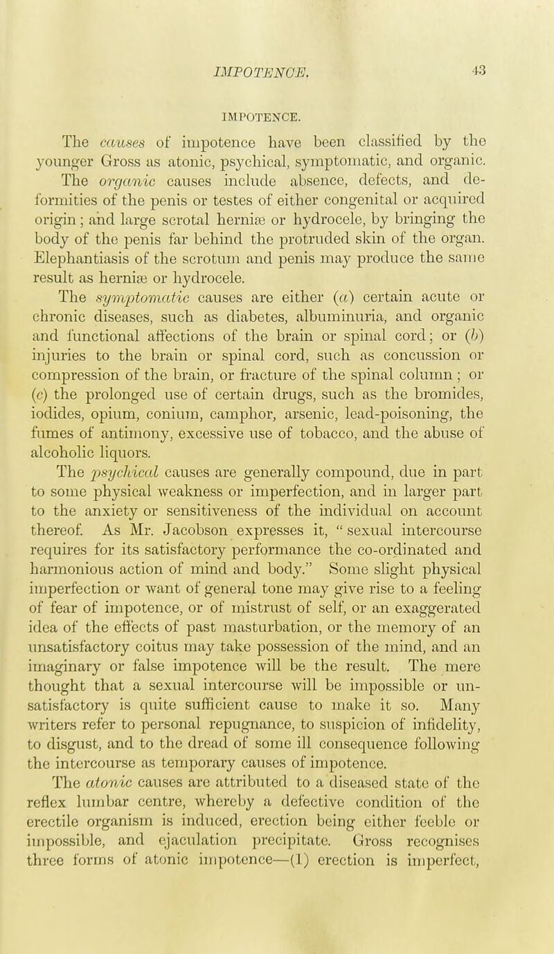 IMPOTENCE. V.) IMPOTENCE. The causes of impotence have been classified by the younger Gross as atonic, psychical, symptomatic, and organic. The organic causes include absence, defects, and de- formities of the penis or testes of either congenital or acquired origin; and large scrotal hernias or hydrocele, by bringing the body of the penis far behind the protruded skin of the organ. Elephantiasis of the scrotum and penis may produce the same result as hernise or hydrocele. The symptomatic causes are either (a) certain acute or chronic diseases, such as diabetes, albuminuria, and organic and functional affections of the brain or spinal cord; or (b) injuries to the brain or spinal cord, such as concussion or compression of the brain, or fracture of the spinal column ; or (c) the prolonged use of certain drugs, such as the bromides, iodides, opium, conium, camphor, arsenic, lead-poisoning, the fumes of antimony, excessive use of tobacco, and the abuse of alcoholic liquors. The psychical causes are generally compound, due in part to some physical weakness or imperfection, and in larger part to the anxiety or sensitiveness of the individual on account thereof As Mr. Jacobson expresses it,  sexual intercourse requires for its satisfactory performance the co-ordinated and harmonious action of mind and body. Some slight physical imperfection or want of general tone may give rise to a feeling of fear of impotence, or of mistrust of self, or an exaggerated idea of the effects of past masturbation, or the memory of an unsatisfactory coitus may take possession of the mind, and an imaginary or false impotence will be the result. The mere thought that a sexual intercourse will be impossible or un- satisfactory is quite sufficient cause to make it so. Many writers refer to personal repugnance, to suspicion of infidelity, to disgust, and to the dread of some ill consequence following the intercourse as temporai'y causes of impotence. The atonic causes are attributed to a diseased state of the reflex lumbar centre, whereby a defective condition of the erectile organism is induced, erection being cither feeble or impossible, and ejaculation precipitate. Gross recognises three forms of atonic impotence—(1) erection is imperfect,