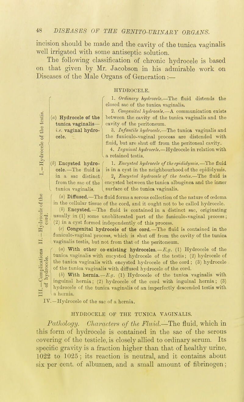 o © o c - (a) Hydrocele of the tunica vaginalis— i.e. vaginal hydro- cele. (i) Encysted hydro- cele.—The fluid is in a sac distinct / from the sac of the , tunica vaginalis. incision should be made and the cavity of the tunica vaginalis well irrigated with some antiseptic solution. The following classification of chronic hydrocele is based on that given by Mr. Jacobson in his admirable work on Diseases of the Male Organs of Generation:— HYDROCELE. 1. Ordinary hydrocele.—The fluid distends the closed sac of the tunica vaginalis. 2. Congenital hydrocele.—A communication exists between the cavity of the tunica vaginalis and tho cavity of the peritoneum. 3. Infantile hydrocele.—The tunica vaginalis and the funiculo-vaginal process are distended with fluid, but are shut off from the peritoneal cavity. 4. Inguinal hydrocele.—Hydrocele in relation with a retained testis. 1. Encysted hydrocele of the epididymis.—The fluid is in a cyst in the neighbourhood of the epididymis. 2, Encysted hydrocele of the testis.—The fluid is encysted between the tunica albuginea and the inner n surface of the tunica vaginalis. (a) Diffused.—The fluid forms a serous collection of the nature of oedema in the cellular tissue of the cord, and it ought not to be called hydrocele. (/;) Encysted.—The fluid is contained in a distinct sac, originating usually in (1) some unobliterated part of the funiculo-vaginal prooess; (2) in a cyst formed independently of this process, ►r;' (c) Congenital hydrocele of the cord.—The fluid is contained in the funiculo-vaginal process, which is shut off from the cavity of the tunica B vaginalis testis, but not from that of the peritoneum. {a) With other co-existing hydroceles.—E.g. (1) Hydrocele of the tunica vaginalis with encysted hydrocele of the testis; (2) hydrocele of the tunica vaginalis with encysted hydrocele of the cord ; (3) hydrocele of the tunica vaginalis with diffused hydrocele of the cord. (h) With hernia.—E.g. (1) Hydrocele of the tunica vaginalis with inguinal hernia; (2) hydrocele of the cord with inguinal hernia; (3) hydrocele of the tunica vaginalis of an imperfectly descended testis with a hernia. IV. —Hydrocele of the sac of a hernia. HYDROCELE OF THE TUNICA VAGINALIS. Pathology. Characters of the Fluid.—The fluid, which in this form of hydrocele is contained in tho sac of the serous covering of the testicle, is closely allied to ordinary serum. Its specific gravity is a fraction higher than that of healthy urine, 1022 to 1025; its reaction is neutral, and it contains about i.\ per cent, of albumen, and a small amount of fibrinogen; a o . ■_~ © S'o _ o ~ o a -n (