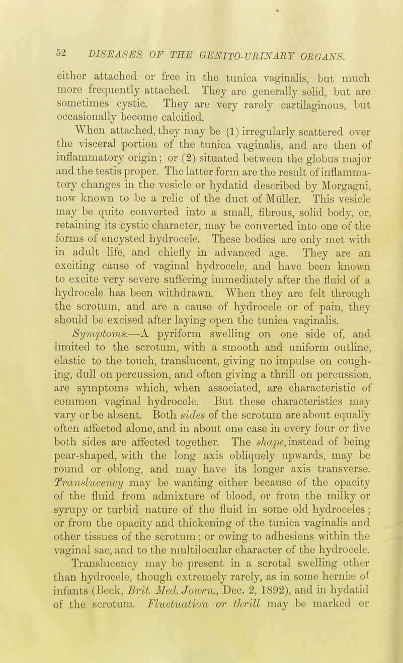 either attached or free in the tunica vaginalis, but much more frequently attached. They are generally solid, but are sometimes cystic. They are very rarely cartilaginous, but occasionally become calcined. When attached, they may be (1) irregularly scattered over the visceral portion of the tunica vaginalis, and are then of inflammatory origin; or (2) situated between the globus major and the testis proper. The latter form are the result of inflamma- tory changes in the vesicle or hydatid described by Morgagni, now known to be a relic of the duct of Midler. This vesicle may be quite converted into a small, fibrous, solid body, or, retaining its cystic character, may be converted into one of the forms of encysted hydrocele. These bodies are only met with in adult life, and chiefly in advanced age. They are an exciting cause of vaginal hydrocele, and have been known to excite very severe suffering immediately after the fluid of a hydrocele has been withdrawn. When they are felt through the scrotum, and are a cause of hydrocele or of pain, they should be excised after laying open the tunica vaginalis. Symptoms.—A pyriform swelling on one side of, and limited to the scrotum, with a smooth and uniform outline, elastic to the touch, translucent, giving no impulse on cough- ing, dull on percussion, and often giving a thrill on percussion, are symptoms which, when associated, are characteristic of common vaginal hydrocele. But these characteristics may vary or be absent. Both sides of the scrotum are about equally often affected alone, and in about one case in every four or five both sides are affected together. The shape, instead of being pear-shaped, with the long axis obliquely upwards, may be round or oblong, and may have its longer axis transverse. Translucency may be wanting either because of the opacity of the fluid from admixture of blood, or from the milky or syrupy or turbid nature of the fluid in some old hydroceles; or from the opacity and thickening of the tunica vaginalis and other tissues of the scrotum; or owing to adhesions within the vaginal sac, and to the multilocular character of the Irydrocele. Translucency may be present in a scrotal swelling other than hydrocele, though extremely rarely, as in some hernise ot infants (Beck, Brit. Med. Journ., Dec. 2, 1892), and in hydatid of the scrotum. Fluctuation or thrill may be marked or