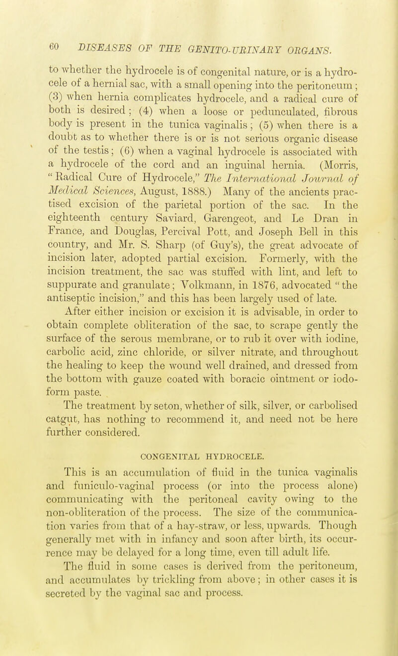 to whether the hydrocele is of congenital nature, or is a hydro- cele of a hernial sac, with a small opening into the peritoneum ; (3) when hernia complicates hydrocele, and a radical cure of both is desired ; (4) when a loose or pedunculated, fibrous body is present in the tunica vaginalis; (5) when there is a doubt as to whether there is or is not serious organic disease of the testis; (6) when a vaginal hydrocele is associated with a hydrocele of the cord and an inguinal hernia. (Morris,  Radical Cure of Hydrocele, The International Journal of Medical Sciences, August, 1888.) Many of the ancients prac- tised excision of the parietal portion of the sac. In the eighteenth century Saviard, Garengeot, and Le Dran in France, and Douglas, Percival Pott, and Joseph Bell in this country, and Mr. S. Sharp (of Guy's), the great advocate of incision later, adopted partial excision. Formerly, with the incision treatment, the sac was stuffed with lint, and left to suppurate and granulate; Volkmann, in 1876, advocated the antiseptic incision, and this has been largely used of late. After either incision or excision it is advisable, in order to obtain complete obliteration of the sac, to scrape gently the surface of the serous membrane, or to rub it over with iodine, carbolic acid, zinc chloride, or silver nitrate, and throughout the healing to keep the wound well drained, and dressed from the bottom with gauze coated with boracic ointment or iodo- form paste. The treatment by seton, Avhether of silk, silver, or carbolised catgut, has nothing to recommend it, and need not be here further considered. CONGENITAL HYDROCELE. This is an accumulation of fluid in the tunica vaginalis and funiculo-vaginal process (or into the process alone) communicating with the peritoneal cavity owing to the non-obliteration of the process. The size of the communica- tion varies from that of a hay-straw, or less, upwards. Though generally met with in infancy and soon after birth, its occur- rence may be delayed for a long time, even till adult life. The fluid in some cases is derived from the peritoneum, and accumulates by trickling from above; in other cases it is secreted by the vaginal sac and process.