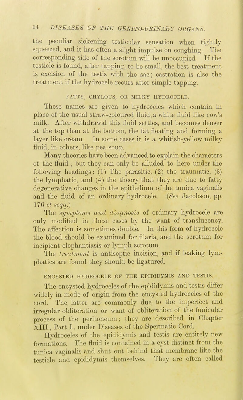 the peculiar sickening testicular sensation when tightly squeezed, and it has often a slight impulse on coughing. The corresponding side of the scrotum will be unoccupied. If the testicle is found, after tapping, to be small, the best treatment is excision of the testis with the sac; castration is also the treatment if the hydrocele recurs after simple tapping. FATTY, CHYLOUS, OR MILKY HYDROCELE. These names are given to hydroceles which contain, in place of the usual straw-coloured fluid, a white fluid like cow's milk. After withdrawal this fluid settles, and becomes denser at the top than at the bottom, the fat floating and forming a layer like cream. In some cases it is a whitish-yellow milky fluid, in others, like pea-soup. Many theories have been advanced to explain the characters of the fluid ; but they can only be alluded to here under the following headings: (1) The parasitic, (2) the traumatic, (3) the lymphatic, and (4) the theory that they are due to fatty degenerative changes in the epithelium of the tunica vaginalis and the fluid of an ordinary hydrocele. (See Jacobson, pp. 176 et seqq.) The symptoms and diagnosis of ordinary hydrocele are only modified in these cases by the want of translucency. The affection is sometimes double. In this form of hydrocele the blood should be examined for filaria, and the scrotum for incipient elephantiasis or lymph scrotum. The treatment is antiseptic incision, and if leaking lym- phatics are found they should be ligatured. ENCYSTED HYDROCELE OF THE EPIDIDYMIS AND TESTIS. The encysted hydroceles of the epididymis and testis differ widely in mode of origin from the encysted hydroceles of the cord. The latter are commonly due to the imperfect and irregular obliteration or want of obliteration of the funicular process of the peritoneum; they are described in Chapter XIII., Part I, under Diseases of the Spermatic Cord. Hydroceles of the epididymis and testis are entirely new formations. The fluid is contained in a cyst distinct from the tunica vaginalis and shut out behind that membrane like the testicle and epididymis themselves. They are often called