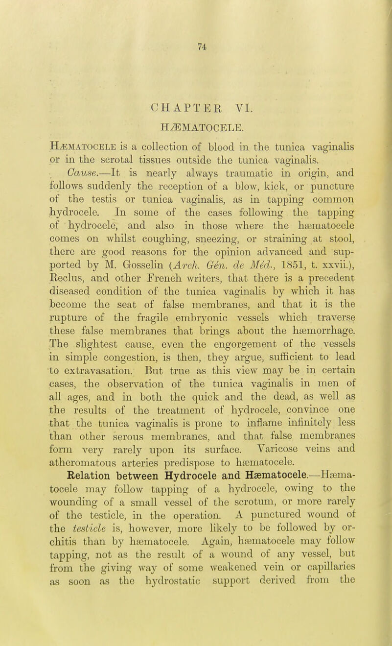 CHAPTER VI. HEMATOCELE. Hhematocele is a collection of blood in the tunica vaginalis or in the scrotal tissues outside the tunica vaginalis. Cause.—It is nearly always traumatic in origin, and follows suddenly the reception of a blow, kick, or puncture of the testis or tunica vaginalis, as in tapping common hydrocele. In some of the cases following the tapping of hydrocele, and also in those where the hematocele comes on whilst coughing, sneezing, or straining at stool, there are good reasons for the opinion advanced and sup- ported by M. Gosselin {Arch. Gen. de Med., 1851, t. xxvii.), Reclus, and other French writers, that there is a precedent diseased condition of the tunica vaginalis by which it has become the seat of false membranes, and that it is the rupture of the fragile embryonic vessels which traverse these false membranes that brings about the haemorrhage. The slightest cause, even the engorgement of the vessels in simple congestion, is then, they argue, sufficient to lead to extravasation. But true as this view may be in certain cases, the observation of the tunica vaginalis in men of all ages, and in both the quick and the dead, as well as the results of the treatment of hydrocele, convince one that the tunica vaginalis is prone to inflame infinitely less than other serous membranes, and that false membranes form very rarely upon its surface. Varicose veins and atheromatous arteries predispose to hematocele. Relation between Hydrocele and Hsematocele.—Hema- tocele may follow tapping of a hydrocele, owing to the wounding of a small vessel of the scrotum, or more rarely of the testicle, in the operation. A punctured wound of the testicle is, however, more likely to be followed by or- chitis than by hematocele. Again, hsematocele may follow tapping, not as the result of a wound of any vessel, but from the giving way of some weakened vein or capillaries as soon as the hydrostatic support derived from the