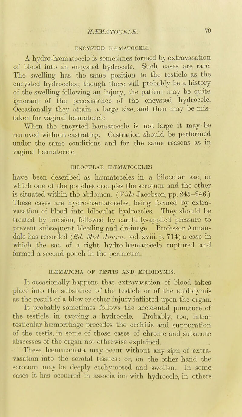 ENCYSTED HHEMATOCELE. A hydro-hernatocele is sometimes formed by extravasation of blood into an encysted hydrocele. Such cases are rare. The swelling has the same position to the testicle as the encysted hydroceles; though there will probably be a history of the swelling following an injury, the patient may be quite ignorant of the preexistehce of the encysted hydrocele. Occasionally they attain a large size, and then may be mis- taken for vaginal hematocele. AVhen the encysted hematocele is not large it may be removed without castrating. Castration should be performed under the same conditions and for the same reasons as in vaginal hematocele. B1LOCULAH HEMATOCELES have been described as hematoceles in a bilocular sac, in which one of the pouches occupies the scrotum and the other is situated within the abdomen. (Vide Jacobson, pp. 245—246.) These cases are hydro-hematoceles, being formed by extra- vasation of blood into bilocular hydroceles. They should be treated by incision, followed by carefully-applied pressure to prevent subsequent bleeding and drainage. Professor Annan- dale has recorded (Ed, Med. Journ,, vol. xviii. p. 714) a case in which the sac of a right hydro-hematocele ruptured and formed a second pouch in the perineum. HHEMATOMA OF TESTIS AND EPIDIDYMIS. It occasionally happens that extravasation of blood takes place into the substance of the testicle or of the epididymis as the result of a blow or other injury inflicted upon the organ. It probably sometimes follows the accidental puncture of the testicle in tapping a hydrocele. Probably, too, intra- testicular hemorrhage precedes the orchitis and suppuration of the testis, in some of those cases of chronic and subacute abscesses of the organ not otherwise explained. These hematornata may occur without any sign of extra- vasation into the scrotal tissues; or, on the other hand, the scrotum may be deeply ecchymosed and swollen.. In some cases it has occurred in association with hydrocele, in others
