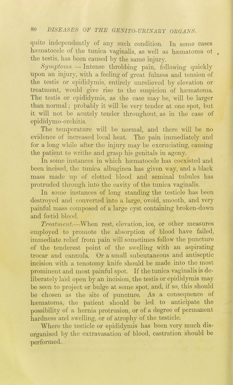 quite independently of any such condition. In some cases hematocele of the tunica vaginalis, as well as hematoma ot , the testis, has been caused by the same injury. Symptoms. — Intense throbbing pain, following quickly upon an injur)-, with a feeling of great fulness and tension of the testis or epididymis, entirely unrelieved by elevation or treatment, would give rise to the suspicion of hiematoma. The testis or epididymis, as the case may be, will be larger than normal; probably it will be very tender at one spot, but it will not be acutely tender throughout, as in the case of epididymo-orchitis. The temperature will be normal, and there will be no evidence of increased local heat. The pain immediately and for a long while after the injury may be excruciating, causing the patient to writhe and grasp his genitals in agony. In some instances in which hematocele has coexisted and been incised, the tunica albuginea has given way, and a black mass made up of clotted blood and seminal tubules has protruded through into the cavity of the tunica vaginalis. In some instances of long standing the testicle has been destroyed and converted into a large, ovoid, smooth, and very painful mass composed of a large cyst containing broken-down and foetid blood. Treatment.—AVhen rest, elevation, ice, or other measures employed to promote the absorption of blood have faded, immediate relief from pain will sometimes follow the puncture of the tenderest point of the swelling with an aspirating trocar and cannula. Or a small subcutaneous and antiseptic incision with a tenotomy knife should be made into the most prominent and most painful spot. If the tunica vaginalis is de- liberately laid open by an incision, the testis or epididymis may be seen to project or bulge at some spot, and, if so, this should be chosen as the site of puncture. As a consequence of hematoma, the patient should be led to anticipate the possibility of a hernia protrusion, or of a degree of permanent hardness and swelling, or of atrophy of the testicle. Where the testicle or epididymis has been very much dis- organised by the extravasation of blood, castration should be performed..
