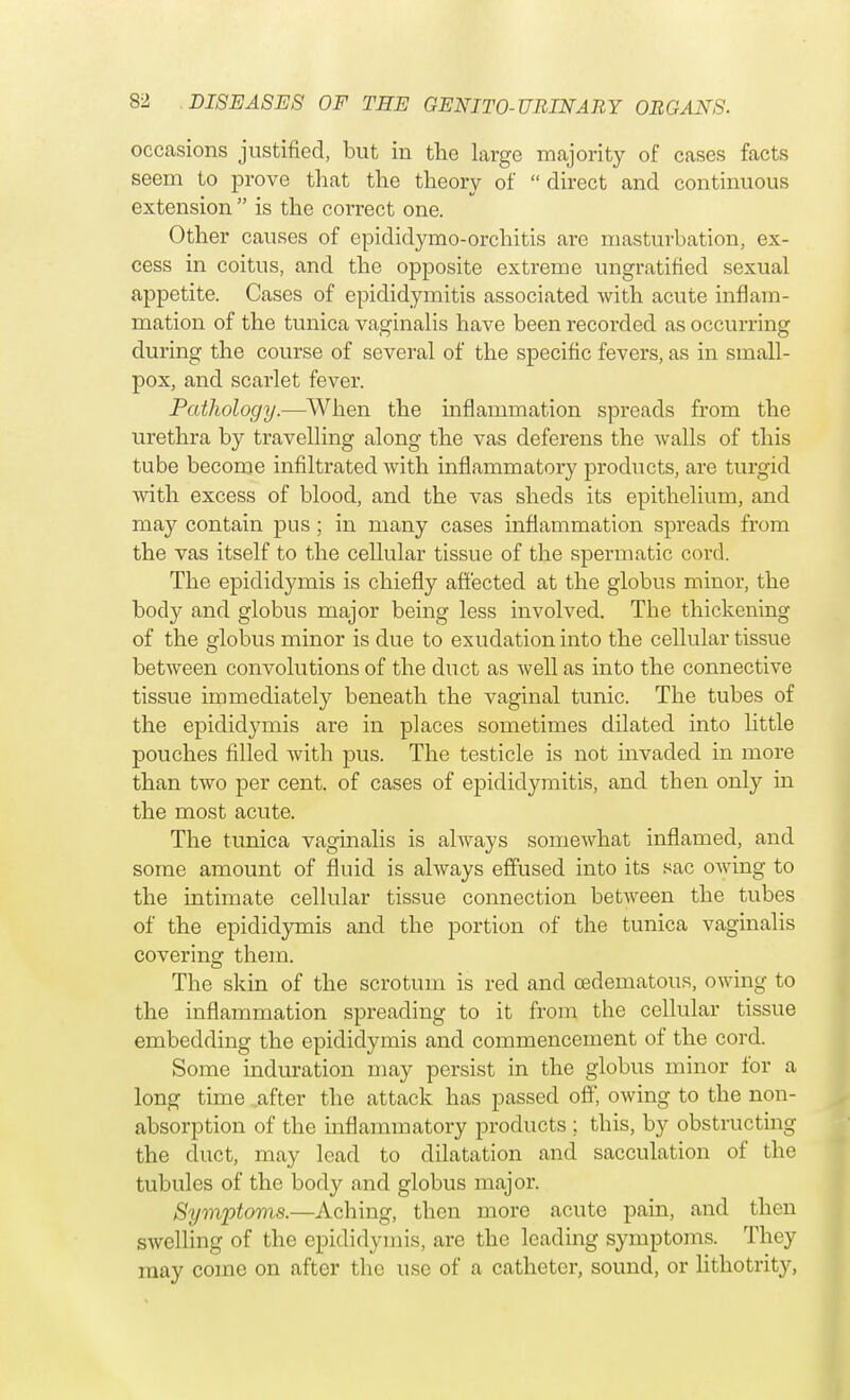 occasions justified, but in the large majority of cases facts seem to prove that the theory of direct and continuous extension  is the correct one. Other causes of epididymo-orchitis are masturbation, ex- cess in coitus, and the opposite extreme ungratified sexual appetite. Cases of epididymitis associated with acute inflam- mation of the tunica vaginalis have been recorded as occurring during the course of several of the specific fevers, as in small- pox, and scarlet fever. Pathology.—When the inflammation spreads from the urethra by travelling along the vas deferens the walls of this tube become infiltrated with inflammatory products, are turgid with excess of blood, and the vas sheds its epithelium, and may contain pus ; in many cases inflammation spreads from the vas itself to the cellular tissue of the spermatic covd. The epididymis is chiefly affected at the globus minor, the body and globus major being less involved. The thickening of the globus minor is due to exudation into the cellular tissue between convolutions of the duct as well as into the connective tissue immediately beneath the vaginal tunic. The tubes of the epididymis are in places sometimes dilated into little pouches filled with pus. The testicle is not mvaded in more than two per cent, of cases of epididymitis, and then only in the most acute. The tunica vaginalis is always somewhat inflamed, and some amount of fluid is always effused into its sac owing to the intimate cellular tissue connection between the tubes of the epididymis and the portion of the tunica vaginalis covering them. The skin of the scrotum is red and oedematous, owing to the inflammation spreading to it from the cellular tissue embedding the epididymis and commencement of the cord. Some induration may persist in the globus minor for a long time after the attack has passed off, owing to the non- absorption of the inflammatory products ; this, by obstructing the duct, may lead to dilatation and sacculation of the tubules of the body and globus major. Symptoms.—Aching, then more acute pain, and then swelling of the epididymis, are the leading symptoms. They may come on after the use of a catheter, sound, or lithotrity,