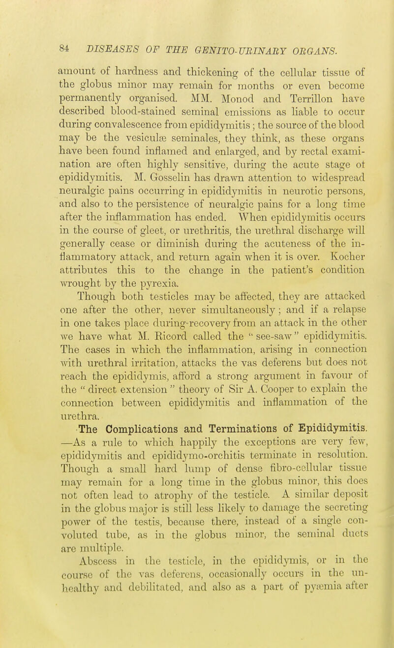 amount of hardness and thickening of the cellular tissue of the globus minor may remain for months or even become permanently organised. MM. Monod and Terrillon have described blood-stained seminal emissions as liable to occur during convalescence from epididymitis; the source of the blood may be the vesiculas sem males, they think, as these organs have been found inflamed and enlarged, and by rectal exami- nation are often highly sensitive, during the acute stage ot epididymitis. M. Gosselin has drawn attention to widespread neuralgic pains occurring in epididymitis in neurotic persons, and also to the persistence of neuralgic pains for a long time after the inflammation has ended. When epididymitis occurs in the course of gleet, or urethritis, the urethral discharge will generally cease or diminish during the acuteness of the in- flammatory attack, and return again when it is over. Kocher attributes this to the change in the patient's condition wrought by the pyrexia. Though both testicles may be affected, they are attacked one after the other, never simultaneously ; and if a relapse in one takes place during-recovery from an attack in the other we have what M. Ricord called the  see-saw epididymitis. The cases in which the inflammation, arising in connection with urethral irritation, attacks the vas deferens but does not reach the epididymis, afford a strong argument in favour of the  direct extension  theory of Sir A. Cooper to explain the connection between epididymitis and inflammation of the urethra. The Complications and Terminations of Epididymitis. —As a rule to which happily the exceptions are very few, epididymitis and epiclidymo-orchitis terminate in resolution. Though a small hard lump of dense fibro-cellular tissue may remain for a long time in the globus minor, this does not often lead to atrophy of the testicle. A similar deposit in the globus major is still less likely to damage the secreting power of the testis, because there, instead of a single con- voluted tube, as in the globus minor, the seminal ducts are multiple. Abscess in the testicle, in the epididymis, or in the course of the vas deferens, occasionally occurs in the un- healthy and debilitated, and also as a part of pyaemia after