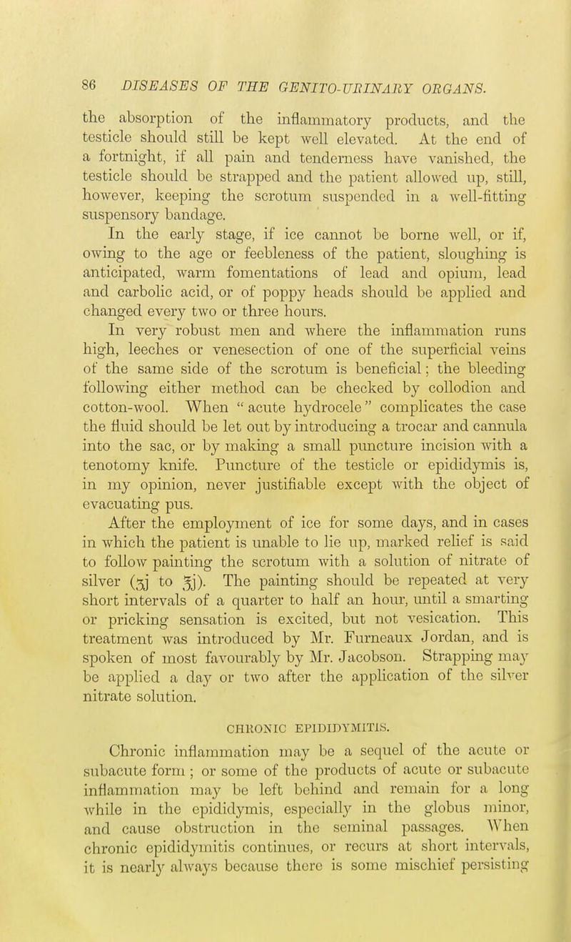 the absorption of the inflammatory products, and the testicle should still be kept well elevated. At the end of a fortnight, if all pain and tenderness have vanished, the testicle should be strapped and the patient allowed up, still, however, keeping the scrotum suspended in a well-fitting suspensory bandage. In the early stage, if ice cannot be borne well, or if, owing to the age or feebleness of the patient, sloughing is anticipated, warm fomentations of lead and opium, lead and carbolic acid, or of poppy heads should be applied and changed every two or three hours. In very robust men and where the inflammation runs high, leeches or venesection of one of the superficial veins of the same side of the scrotum is beneficial; the bleeding following either method can be checked by collodion and cotton-wool. When  acute hydrocele  complicates the case the fluid should be let out by introducing a trocar and cannula into the sac, or by making a small puncture incision with a tenotomy knife. Puncture of the testicle or epididymis is, in my opinion, never justifiable except with the object of evacuating pus. After the employment of ice for some clays, and in cases in which the patient is unable to lie up, marked relief is said to follow painting the scrotum with a solution of nitrate of silver (5j to 3j). The painting should be repeated at very short intervals of a quarter to half an hour, until a smarting or pricking sensation is excited, but not vesication. This treatment was introduced by Mr. Furneaux Jordan, and is spoken of most favourably by Mr. Jacobson. Strapping may be applied a day or two after the application of the silver nitrate solution. CHRONIC EPIDIDYMITIS. Chronic inflammation may be a sequel of the acute or subacute form ; or some of the products of acute or subacute inflammation may be left behind and remain for a long Avhile in the epididymis, especially in the globus minor, and cause obstruction in the seminal passages. When chronic epididymitis continues, or recurs at short internals, it is nearly always because there is some mischief persisting