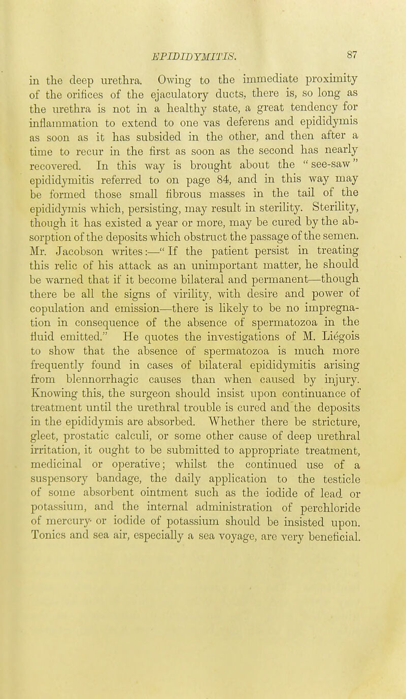 in the deep urethra. Owing to the immediate proximity of the orifices of the ejaculatory ducts, there is, so long as the urethra is not in a healthy state, a great tendency for inflammation to extend to one vas deferens and epididymis as soon as it has subsided in the other, and then after a time to recur in the first as soon as the second has nearly recovered. In this way is brought about the see-saw epididymitis referred to on page 84, and in this way may be formed those small fibrous masses in the tail of the epididymis which, persisting, may result in sterility. Sterility, though it has existed a year or more, may be cured by the ab- sorption of the deposits which obstruct the passage of the semen. Mr. Jacobson writes:— If the patient persist in treating this relic of his attack as an unimportant matter, he should be warned that if it become bilateral and permanent—though there be all the signs of virility, with desire and power of copulation and emission—there is likely to be no impregna- tion in consequence of the absence of spermatozoa in the fluid emitted. He quotes the investigations of M. Liegois to show that the absence of spermatozoa is much more frequently found in cases of bilateral epididymitis arising from blennorrhagic causes than when caused by injury. Knowing this, the surgeon should insist upon continuance of treatment until the urethral trouble is cured and the deposits in the epididymis are absorbed. Whether there be stricture, gleet, prostatic calculi, or some other cause of deep urethral irritation, it ought to be submitted to appropriate treatment, medicinal or operative; whilst the continued use of a suspensory bandage, the daily application to the testicle of some absorbent ointment such as the iodide of lead or potassium, and the internal administration of perchloride of mercury or iodide of potassium should be insisted upon. Tonics and sea air, especially a sea voyage, are very beneficial.