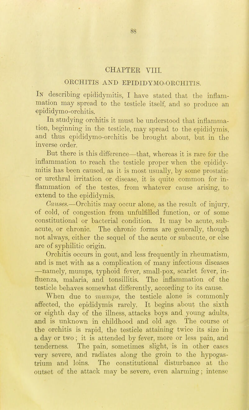 CHAPTER VIII. ORCHITIS AND EPIDIDYMO-ORCHITIS. In describing epididymitis, I have stated that the inflam- mation may spread to the testicle itself, and so produce an epididymo-orchitis. In studying orchitis it must be understood that inflamma- tion, beginning in the testicle, may spread to the epididymis, and thus epididymo-orchitis be brought about, but in the inverse order. But there is this difference—that, whereas it is rare for the inflammation to reach the testicle proper when the epididy- mitis has been caused, as it is most usually, by some prostatic or urethral irritation or disease, it is quite common for in- flammation of the testes, from whatever cause arising, to extend to the epididymis. Causes.—Orchitis may occur alone, as the result of injury, of cold, of congestion from unfulfilled function, or of some constitutional or bacterial condition. It may be acute, sub- acute, or chronic. The chronic forms are generally, though not always, either the sequel of the acute or subacute, or else are of syphilitic origin. Orchitis occurs in gout, and less frequently in rheumatism, and is met with as a complication of many infectious diseases —namely, mumps, typhoid fever, small-pox, scarlet fever, in- fluenza, malaria, and tonsillitis. The inflammation of the testicle behaves somewhat differently, according to its cause. When due to mumps, the testicle alone is commonly affected, the epididymis rarely. It begins about the sixth or eighth day of the illness, attacks boys and young adults, and is unknown in childhood and old age. The course of the orchitis is rapid, the testicle attaining twice its size in a day or two ; it is attended by fever, more or less pain, and tenderness. The pain, sometimes slight, is in other cases very severe, and radiates along the groin to the hypogas- trium and loins. The constitutional disturbance at the outset of the attack may be severe, even alarming; intense