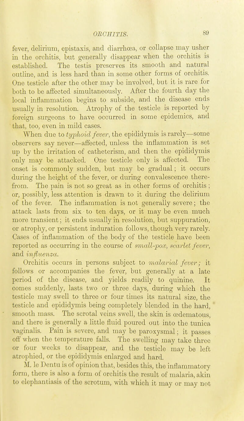 fever, delirium, epistaxis, and diarrhoea, or collapse may usher in the orchitis, but generally disappear when the orchitis is established. The testis preserves its smooth and natural outline, and is less hard than in some other forms of orchitis. One testicle after the other may be involved, but it is rare for both to be affected simultaneously. After the fourth day the local inflammation begins to subside, and the disease ends usually in resolution. Atrophy of the testicle is reported by foreign surgeons to have occurred in some epidemics, and that, too, even in mild cases. When due to typhoid fever, the epididymis is rarely—some observers say never—affected, unless the inflammation is set up by the irritation of catheterism, and then the epididymis only may be attacked. One testicle only is affected. The onset is commonly sudden, but may be gradual; it occurs during the height of the fever, or during convalescence there- from. The pain is not so great as in other forms of orchitis ; or, possibly, less attention is drawn to it during the delirium of the fever. The inflammation is not generally severe; the attack lasts from six to ten days, or it may be even much more transient; it ends usually in resolution, but suppuration, or atrophy, or persistent induration follows, though very rarely. Cases of inflammation of the body of the testicle have been reported as occurring in the course of small-pox, scarlet fever, and influenza. Orchitis occurs in persons subject to malarial fever; it follows or accompanies the fever, but generally at a late period of the disease, and yields readily to quinine. It comes suddenly, lasts two or three days, during which the testicle may swell to three or four times its natural size, the testicle and epididymis being completely blended in the hard, smooth mass. The scrotal veins swell, the skin is cedematous, and there is generally a little fluid poured out into the tunica vaginalis. Pain is severe, and may be paroxysmal; it passes off when the temperature falls. The swelling may take three or four weeks to disappear, and the testicle may be left atrophied, or the epididymis enlarged and hard. M. lc Dentu is of opinion that, besides this, the inflammatory form, there is also a form of orchitis the result of malaria, akin to elephantiasis of the scrotum, with which it may or may not