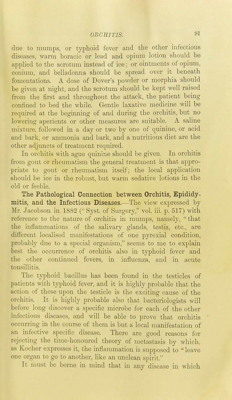 due to mumps, or typhoid fever and the other infectious diseases, warm boracic or lead and opium lotion should be applied to the scrotum instead of ice; or ointments of opium, conium, and belladonna should be spread over it beneath fomentations. A close of Dover's powder or morphia should be given at night, and the scrotum should be kept well raised from the first and throughout the attack, the patient being confined to bed the while. Gentle laxative medicine will be required at the beginning of and during the orchitis, but no lowering aperients or other measures are suitable. A saline mixture, followed in a clay or two by one of quinine, or acid and bark, or ammonia and bark, and a nutritious diet are the other adjuncts of treatment required. In orchitis with ague quinine should be given. In orchitis from gout or rheumatism the general treatment is that appro- priate to gout or rheumatism itself; the local application should be ice in the robust, but warm sedative lotions in the old or feeble. The Pathological Connection between Orchitis, Epididy- mitis, and the Infectious Diseases.—The view expressed by Mr. Jacobson in 1882 ( Syst. of Surgery, vol. hi. p. 517) with reference to the nature of orchitis in mumps, namely,  that the inflammations of the salivary glands, testis, etc., are different localised manifestations of one pyrexial condition, probably due to a special organism, seems to me to explain best the occurrence of orchitis also in typhoid fever and the other continued fevers, in influenza, and in acute tonsillitis. The typhoid bacillus has been found in the testicles of patients with typhoid fever, and it is highly probable that the action of these upon the testicle is the exciting cause of the orchitis. It is highly probable also that bacteriologists will before long discover a specific microbe for each of the other infectious diseases, and will be able to prove that orchitis occurring in the course of them is but a local manifestation of an infective specific disease. There are good reasons for rejecting the time-honoured theory of metastasis by which, as Kocher expresses it, the inflammation is supposed to leave one organ to go to another, like an unclean spirit. It must be borne in mind that in any disease in which