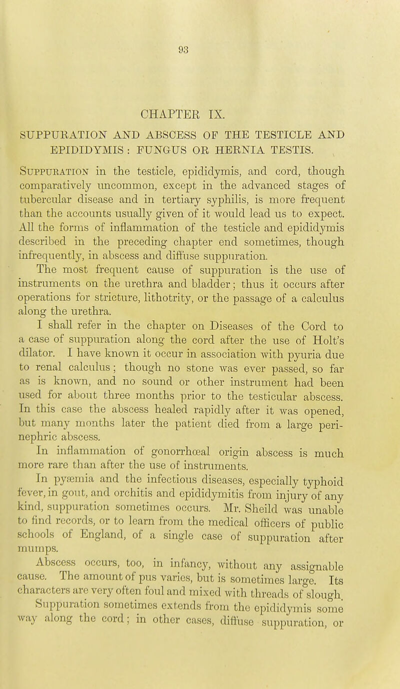 CHAPTER IX. SUPPURATION AND ABSCESS OF THE TESTICLE AND EPIDIDYMIS : FUNGUS OR HERNIA TESTIS. Suppuration in the testicle, epididymis, and cord, though comparatively uncommon, except in the advanced stages of tubercular disease and in tertiary syphilis, is more frequent than the accounts usually given of it would lead us to expect. All the forms of inflammation of the testicle and epididymis described in the preceding chapter end sometimes, though infrequently, in abscess and diffuse suppuration. The most frequent cause of suppuration is the use of instruments on the urethra and bladder; thus it occurs after operations for stricture, lithotrity, or the passage of a calculus along the urethra. I shall refer in the chapter on Diseases of the Corel to a case of suppuration along the cord after the use of Holt's dilator. I have known it occur in association with pyuria due to renal calculus ; though no stone was ever passed, so far as is known, and no sound or other instrument had been used for about three months prior to the testicular abscess. In this case the abscess healed rapidly after it was opened, but many months later the patient died from a large peri- nephric abscess. In inflammation of gonorrhceal origin abscess is much more rare than after the use of instruments In pyaamia and the infectious diseases, esjDecially typhoid fever, in gout, and orchitis and epididymitis from injury of any kind, suppuration sometimes occurs. Mr. Sheild was unable to find records, or to learn from the medical officers of public schools of England, of a single case of suppuration after mumps. Abscess occurs, too, in infancy, without any assignable cause. The amount of pus varies, but is sometimes large. Its characters are very often foul and mixed with threads of slough. Suppuration sometimes extends from the epididymis some way along the cord; in other cases, diffuse suppuration, or