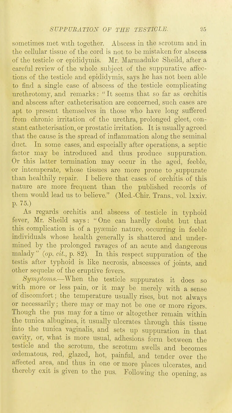 sometimes met with together. Abscess in the scrotum and in the cellular tissue of the cord is not to be mistaken for abscess of the testicle or epididymis. Mr. Marmaduke Sheild, after a careful review of the whole subject of the suppurative affec- tions of the testicle and epididymis, says he has not been able to find a single case of abscess of the testicle complicating urethrotomy, and remarks:  It seems that so far as orchitis and abscess after catheterisation are concerned, such cases are apt to present themselves in those who have long suffered from chronic irritation of the urethra, prolonged gleet, con- stant catheterisation, or prostatic irritation. It is usually agreed that the cause is the spread of inflammation along the seminal duct. In some cases, and especially after operations, a septic factor may be introduced and thus produce suppuration. Or this latter termination may occur in the aged, feeble, or intemperate, whose tissues are more prone to ^suppurate than healthily repair. I believe that cases of orchitis of this nature are more frequent than the published records of them would lead us to believe. (Med.-Chir. Trans., vol. lxxiv. p. 75.) As regards orchitis and abscess of testicle in typhoid fever, Mr. Sheild says:  One can hardly doubt but that this complication is of a pysemie nature, occurring in feeble individuals whose health generally is shattered and under- mined by the prolonged ravages of an acute and dangerous malady  (op. cit, p. 82). In this respect suppuration of the testis after typhoid is like necrosis, abscesses of joints, and other sequelae of the eruptive fevers. Symptoms.—When the testicle suppurates it does so with more or less pain, or it may be merely with a sense of discomfort; the temperature usually rises, but not always or necessarily; there may or may not be one or more rigors. Though the pus may for a time or altogether remain within the tunica albuginea, it usually ulcerates through this tissue into the tunica vaginalis, and sets up suppuration in that cavity, or, what is more usual, adhesions form between the testicle and the scrotum, the scrotum swells and becomes (Edematous, red, glazed, hot, painful, and tender over the affected area, and thus in one or more places ulcerates, and thereby exit is given to the pus. Following the opening, as