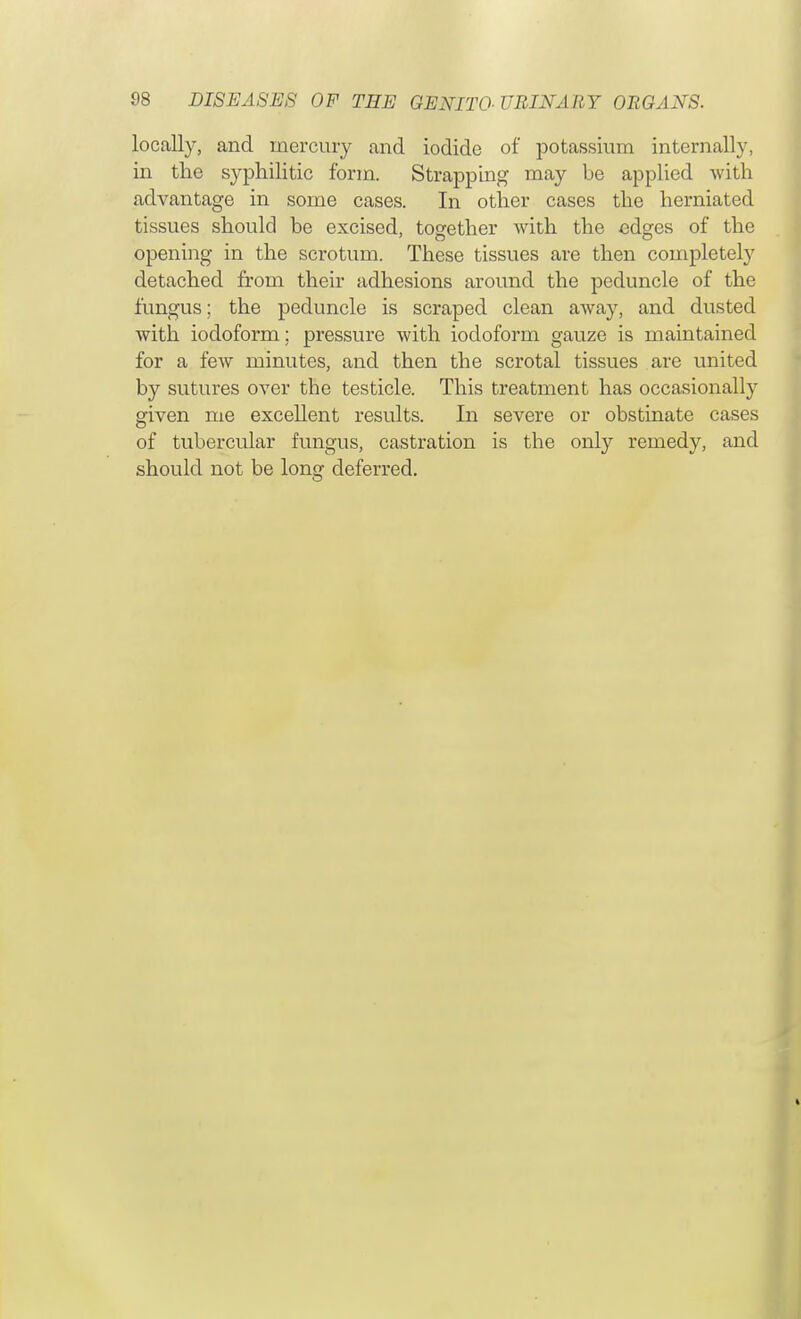 locally, and mercury and iodide of potassium internally, in the syphilitic form. Strapping may be applied with advantage in some cases. In other cases the herniated tissues should be excised, together with the edges of the opening in the scrotum. These tissues are then completely detached from their adhesions around the peduncle of the fungus; the peduncle is scraped clean away, and dusted with iodoform; pressure with iodoform gauze is maintained for a few minutes, and then the scrotal tissues are united by sutures over the testicle. This treatment has occasionally given me excellent results. In severe or obstinate cases of tubercular fungus, castration is the only remedy, and should not be long deferred.