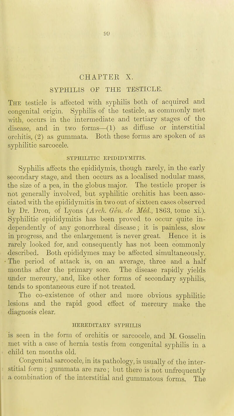 9U CHAPTER X. SYPHILIS OF THE TESTICLE. The testicle is affected with syphilis both of acquired and congenital origin. Syphilis of the testicle, as commonly met with, occurs in the intermediate and tertiary stages of the disease, and in two forms—(1) as diffuse or interstitial orchitis, (2) as gummata. Both these forms are spoken of as syphilitic sarcocele. SYPHILITIC EPIDIDYMITIS. Syphilis affects the epididymis, though rarely, in the early secondary stage, and then occurs as a localised nodular mass, the size of a pea, in the globus major. The testicle proper is not generally involved, but syphilitic orchitis has been asso- ciated with the epididymitis in two out of sixteen cases observed by Dr. Dron, of Lyons (Arch. Gen. de Med., 1863, tome xi.). Syphilitic epididymitis has been proved to occur quite in- dependently of any gonorrhceal disease; it is painless, slow in progress, and the enlargement is never great. Hence it is rarely looked for, and consequently has not been commonly described. Both epididymes may be affected simultaneously. The period of attack is, on an average, three and a half months after the primary sore. The disease rapidly yields under mercury, and, like other forms of secondary syphilis, tends to spontaneous cure if not treated. The co-existence of other and more obvious syphilitic lesions and the rapid good effect of mercury make the diagnosis clear. HEREDITARY SYPHILIS is seen in the form of orchitis or sarcocele, and M. Gosselin met with a case of hernia testis from congenital syphilis in a child ten months old. Congenital sarcocele, in its pathology, is usually of the inter- stitial form ; gummata are rare; but there is not unfrequently a combination of the interstitial and gummatous forms. The
