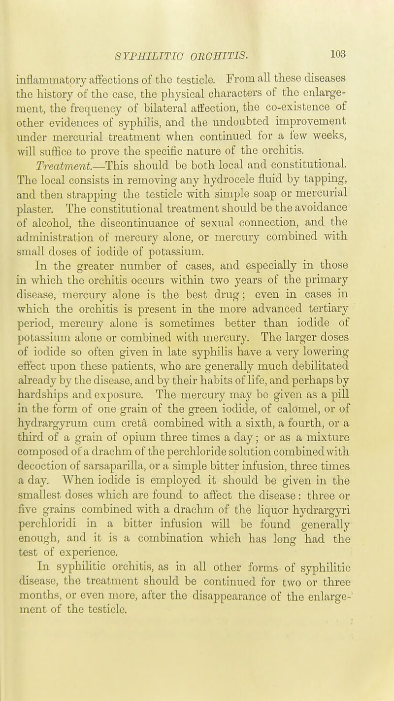 SYPHILITIC ORCHITIS. inflammatory affections of the testicle. From all these diseases the history of the case, the physical characters of the enlarge- ment, the frequency of bilateral affection, the co-existence of other evidences of syphilis, and the undoubted improvement under mercurial treatment when continued for a few weeks, will suffice to prove the specific nature of the orchitis. Treatment.—This should be both local and constitutional. The local consists in removing any hydrocele fluid by tapping, and then strapping the testicle with simple soap or mercurial plaster. The constitutional treatment should be the avoidance of alcohol, the discontinuance of sexual connection, and the administration of mercury alone, or mercury combined with small doses of iodide of potassium. In the greater number of cases, and especially in those in which the orchitis occurs within two years of the primary disease, mercury alone is the best drug; even in cases in which the orchitis is present in the more advanced tertiary period, mercury alone is sometimes better than iodide of potassium alone or combined with mercury. The larger doses of iodide so often given in late syphilis have a very lowering effect upon these patients, who are generally much debilitated already by the disease, and by their habits of life, and perhaps by hardships and exposure. The mercury may be given as a pill in the form of one grain of the green iodide, of calomel, or of hydrargyrum cum creta combined with a sixth, a fourth, or a third of a grain of opium three times a day; or as a mixture composed of a drachm of the perchloride solution combined with decoction of sarsaparilla, or a simple bitter infusion, three times a day. When iodide is employed it should be given in the smallest doses which are found to affect the disease: three or five grains combined with a drachm of the liquor hydrargyri perchloridi in a bitter infusion will be found generally enough, and it is a combination which has long had the test of experience. In syphilitic orchitis, as in all other forms of syphilitic disease, the treatment should be continued for two or three months, or even more, after the disappearance of the enlarge- ment of the testicle.