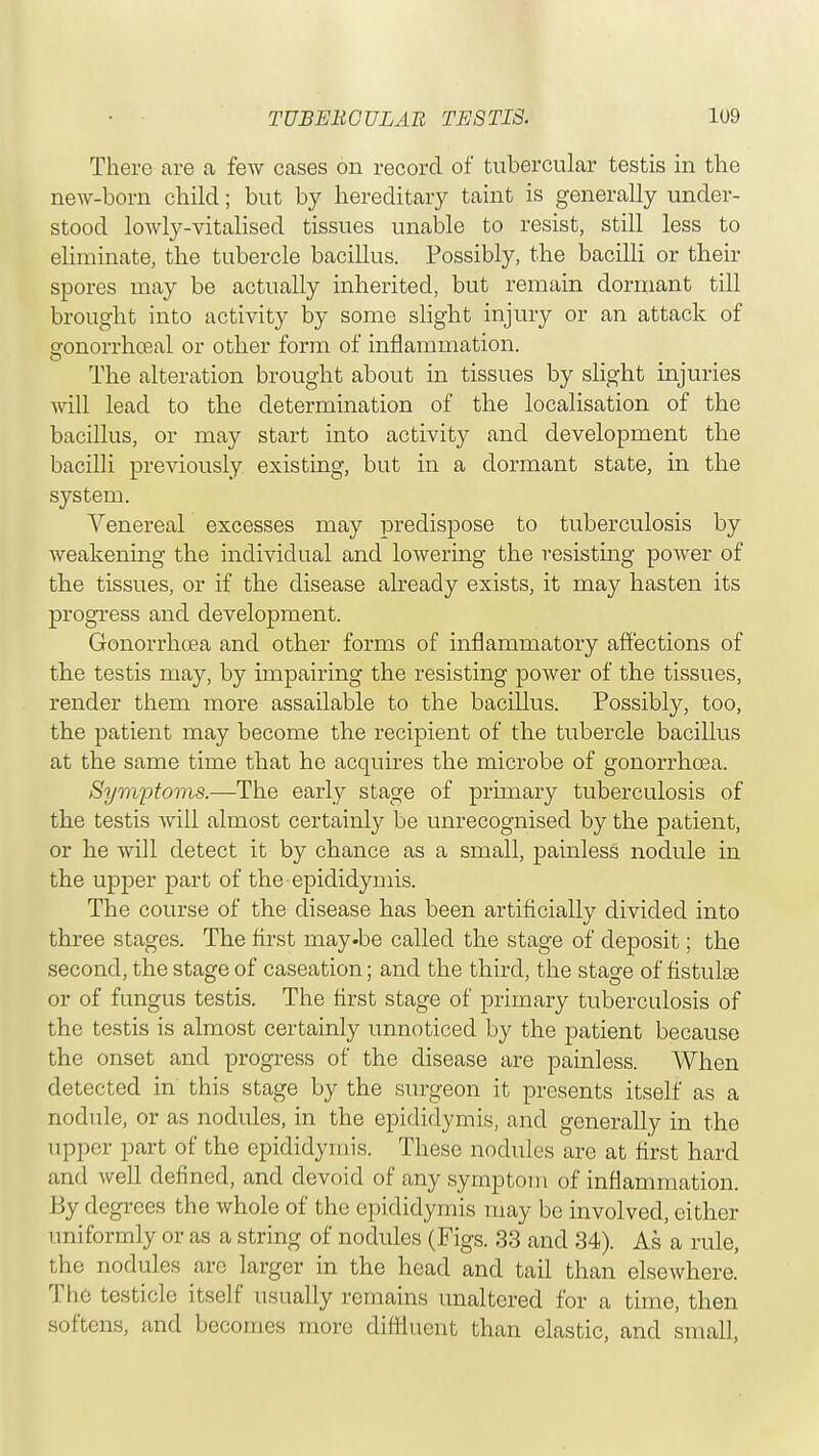 There are a few cases on record of tubercular testis in the new-born child; but by hereditary taint is generally under- stood lowly-vitalised tissues unable to resist, still less to eliminate, the tubercle bacillus. Possibly, the bacilli or their spores may be actually inherited, but remain dormant till brought into activity by some slight injury or an attack of eronorrhoeal or other form of inflammation. The alteration brought about in tissues by slight injuries will lead to the determination of the localisation of the bacillus, or may start into activity and development the bacilli previously existing, but in a dormant state, in the system. Venereal excesses may predispose to tuberculosis by weakening the individual and lowering the resisting power of the tissues, or if the disease already exists, it may hasten its progress and development. Gonorrhoea and other forms of inflammatory affections of the testis may, by impairing the resisting power of the tissues, render them more assailable to the bacillus. Possibly, too, the patient may become the recipient of the tubercle bacillus at the same time that he acquires the microbe of gonorrhoea. Symptoms.—The early stage of primary tuberculosis of the testis will almost certainly be unrecognised by the patient, or he will detect it by chance as a small, painless nodule in the upper part of the epididymis. The course of the disease has been artificially divided into three stages. The first may.be called the stage of deposit; the second, the stage of caseation; and the third, the stage of fistula? or of fungus testis. The first stage of primary tuberculosis of the testis is almost certainly unnoticed by the patient because the onset and progress of the disease are painless. When detected in this stage by the surgeon it presents itself as a nodule, or as nodules, in the epididymis, and generally in the upper part of the epididymis. These nodules are at first hard and well defined, and devoid of any symptom of inflammation. By degrees the whole of the epididymis may be involved, either uniformly or as a string of nodules (Figs. 33 and 34). As a rule, the nodules are larger in the head and tail than elsewhere. The testicle itself usually remains unaltered for a time, then softens, and becomes more diffluent than elastic, and small,