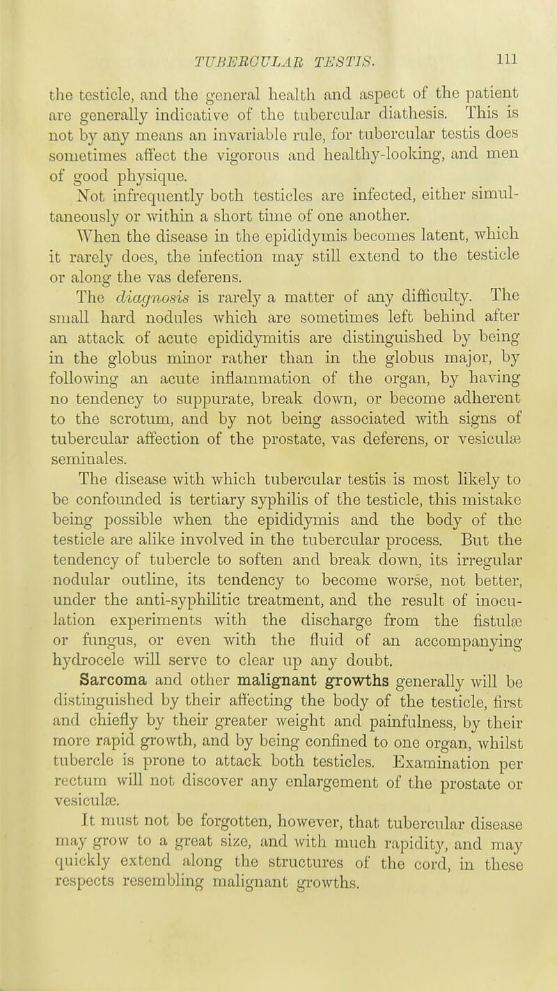 the testicle, and the general health and aspect of the patient are generally indicative of the tubercular diathesis. This is not by any means an invariable rule, for tubercular testis does sometimes affect the vigorous and healthy-looking, and men of good physique. Not infrequently both testicles are infected, either simul- taneously or within a short time of one another. When the disease in the epididymis becomes latent, which it rarely does, the infection may still extend to the testicle or along the vas deferens. The diagnosis is rarely a matter of any difficulty. The small hard nodules which are sometimes left behind after an attack of acute epididymitis are distinguished by being in the globus minor rather than in the globus major, by following an acute inflammation of the organ, by having no tendency to suppurate, break down, or become adherent to the scrotum, and by not being associated with signs of tubercular affection of the prostate, vas deferens, or vesicular seminales. The disease with which tubercular testis is most likely to be confounded is tertiary syphilis of the testicle, this mistake being possible when the epididymis and the body of the testicle are alike involved in the tubercular process. But the tendency of tubercle to soften and break down, its irregular nodular outline, its tendency to become worse, not better, under the anti-syphilitic treatment, and the result of inocu- lation experiments with the discharge from the fistuke or fungus, or even with the fluid of an accompanying hydrocele will serve to clear up any doubt. Sarcoma and other malignant growths generally will be distinguished by their affecting the body of the testicle, first and chiefly by their greater weight and painfulness, by their more rapid growth, and by being confined to one organ, whilst tubercle is prone to attack both testicles. Examination per rectum will not discover any enlargement of the prostate or vesicular It must not be forgotten, however, that tubercular disease may grow to a great size, and with much rapidity, and may quickly extend along the structures of the cord, in these respects resembling malignant growths.