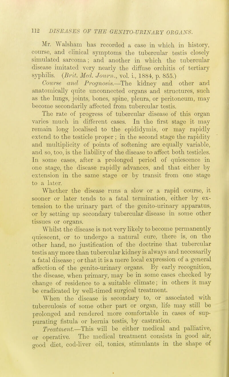 Mr. YValsham has recorded a case in which in history, course, and clinical symptoms the tubercular testis closely simulated sarcoma; and another in which the tubercular disease imitated very nearly the diffuse orchitis of tertiary syphilis. (Brit. Med. Jown., vol. i., 1884, p. 855.) Course and Prognosis.—The kidney and other and anatomically quite unconnected organs and structures, such as the lungs, joints, bones, spine, pleura, or peritoneum, may become secondarily affected from tubercular testis. The rate of progress of tubercular disease of this organ varies much in different cases. In the first stage it may remain long localised to the epididymis, or may rapidly extend to the testicle proper; in the second stage the rapidity and multiplicity of points of softening are equally variable, and so, too, is the liability of the disease to affect both testicles. In some cases, after a prolonged period of quiescence in one stage, the disease rapidly advances, and that either by extension in the same stage or by transit from one stage to a later. Whether the disease runs a slow or a rapid course, it sooner or later tends to a fatal termination, either by ex- tension to the urinary part of the genito-urinary apparatus, or by setting up secondary tubercular disease in some other tissues or organs. Whilst the disease is not very likely to become permanently quiescent, or to undergo a natural cure, there is, on the other hand, no justification of the doctrine that tubercular testis any more than tubercular kidney is always and necessarily a fatal disease ; or that it is a mere local expression of a general affection of the genito-urinary organs. By early recognition, the disease, when primary, may be in some cases checked by change of residence to a suitable climate; in others it may be eradicated by well-timed surgical treatment. When the disease is secondary to, or associated with tuberculosis of some other part or organ, life may still be prolonged and rendered more comfortable in cases of sup- purating fistula or hernia testis, by castration. Treatment.—This will be either medical and palliative, or operative. The medical treatment consists in good air, good diet, cod-liver oil, tonics, stimulants in the shape of