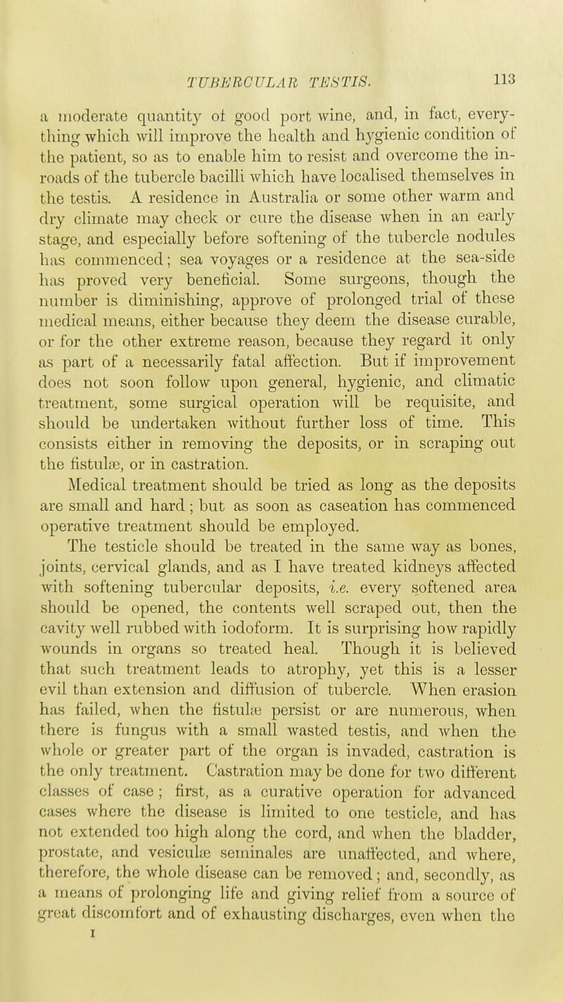 a moderate quantity of good port wine, and, in fact, every- thing which will improve the health and hygienic condition of the patient, so as to enable him to resist and overcome the in- roads of the tubercle bacilli which have localised themselves in the testis. A residence in Australia or some other warm and dry climate may check or cure the disease when in an early stage, and especially before softening of the tubercle nodules has commenced; sea voyages or a residence at the sea-side has proved very beneficial. Some surgeons, though the number is diminishing, approve of prolonged trial of these medical means, either because they deem the disease curable, or for the other extreme reason, because they regard it only as part of a necessarily fatal affection. But if improvement does not soon follow upon general, hygienic, and climatic treatment, some surgical operation will be requisite, and should be undertaken without further loss of time. This consists either in removing the deposits, or in scraping out the fistuke, or in castration. Medical treatment should be tried as long as the deposits are small and hard ; but as soon as caseation has commenced operative treatment should be employed. The testicle should be treated in the same way as bones, joints, cervical glands, and as I have treated kidneys affected with softening tubercular deposits, i.e. every softened area should be opened, the contents well scraped out, then the cavity well rubbed with iodoform. It is surprising how rapidly wounds in organs so treated heal. Though it is believed that such treatment leads to atrophy, yet this is a lesser evil than extension and diffusion of tubercle. When erasion has failed, when the fistuke persist or are numerous, when there is fungus with a small wasted testis, and when the whole or greater part of the organ is invaded, castration is the only treatment. Castration may be done for two different classes of case ; first, as a curative operation for advanced cases where the disease is limited to one testicle, and has not extended too high along the cord, and when the bladder, prostate, and vesicuke serninales are unaffected, and where, therefore, the whole disease can be removed; and, secondly, as a means of prolonging life and giving relief from a source of great discomfort and of exhausting discharges, even when the i