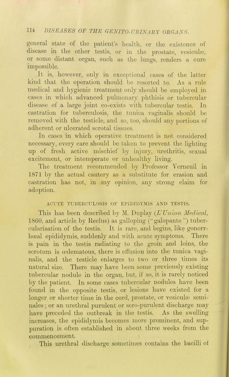 general state of the patient's health, or the existence of disease in the other testis, or in the prostate, vesiculae, or some distant organ, such as the lungs, renders a cure impossible. It is, however, only in exceptional cases of the latter kind that the operation should be resorted to. As a rule medical and hygienic treatment only should be employed m cases in which advanced pulmonary phthisis or tubercular disease of a large joint co-exists with tubercular testis. In castration for tuberculosis, the tunica vaginalis should bo removed with the testicle, and so, too, should any portions of adherent or ulcerated scrotal tissues. In cases in which operative treatment is not considered necessary, every care should be taken to prevent the lighting up of fresh active mischief by injury, urethritis, sexual excitement, or intemperate or unhealthy living. The treatment recommended by Professor Yerneuil in 1871 by the actual cautery as a substitute for erasion and castration has not, in .my opinion, any strong claim for adoption. ACUTE TUBERCULOSIS OF EPIDIDYMIS AND TESTIS. This has been described by M. Duplay (IS Union Medical, 18G0, and article by Keclus) as galloping ( galopante ) tuber- cularisation of the testis. It is rare, and begins, like gonorr- hceal epidid3unis, suddenly and with acute symptoms. There is pain in the testis radiating to the groin and loins, the scrotum is oedematous, there is effusion into the tunica vagi- nalis, and the testicle enlarges to two or three times its natural size. There may have been some previous^ existing tubercular nodule in the organ, but, if so, it is rarely noticed by the patient. In some cases tubercular nodules have been found in the opposite testis, or lesions have existed for a longer or shorter time in the cord, prostate, or vesicula semi- nales ; or an urethral purulent or sero-purulent discharge may have preceded the outbreak in the testis. As the swelling increases, the epididymis becomes more prominent, and sup- puration is often established in about three Aveeks from the commencement. This urethral discharge sometimes contains the bacilli of