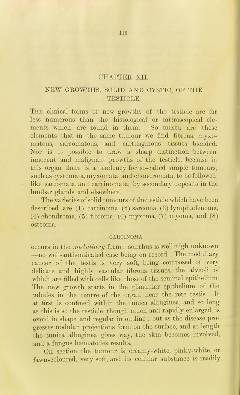 CHAPTER XII. NEW GROWTHS, SOLID AND CYSTIC, OF THE TESTICLE. The clinical forms of new growths of the testicle are far less numerous than the histological or microscopical ele- ments which are found in them. So mixed are these elements that in the same tumour we find fibrous, myxo- matous, sarcomatous, and cartilaginous tissues blended. Nor is it possible to draw a sharp distinction between innocent and malignant growths of the testicle, because in this organ there is a tendency for so-called simple tumours, such as cystomata, myxomata, and chondromata, to be followed, like sarcomata and carcinomata, by secondaiy deposits in the lumbar glands and elsewhere. The varieties of solid tumours of the'testicle which have been described are (1) carcinoma, (2) sarcoma, (3) lymphadenoma, (4) chondroma, (5) fibroma, (6) myxoma, (7) myoma, and (8) osteoma. CARCINOMA occurs in the medullary form ; scirrhus is well-nigh unknown —no well-authenticated case being on record. The medullary cancer of the testis is very soft, being composed of very delicate and highly vascular fibrous tissues, tbe alveoli of which are filled with cells like those of the seminal epithelium. The new growth starts in the glandular epithelium of tbe tubules in the centre of the organ near the rete testis. It at first is confined within the tunica albuginea, and so long as this is so the testicle, though much and rapidly enlarged, is ovoid in shape and regular in outline ; but as the disease pro- gresses nodular projections form on the surface, and at length the tunica albuginea gives way, the skin becomes involved, and a fungus hamiatodes results. On section the tumour is creamy-white, pinky-white, or fawn-coloured, very soft, and its cellular substance is readily