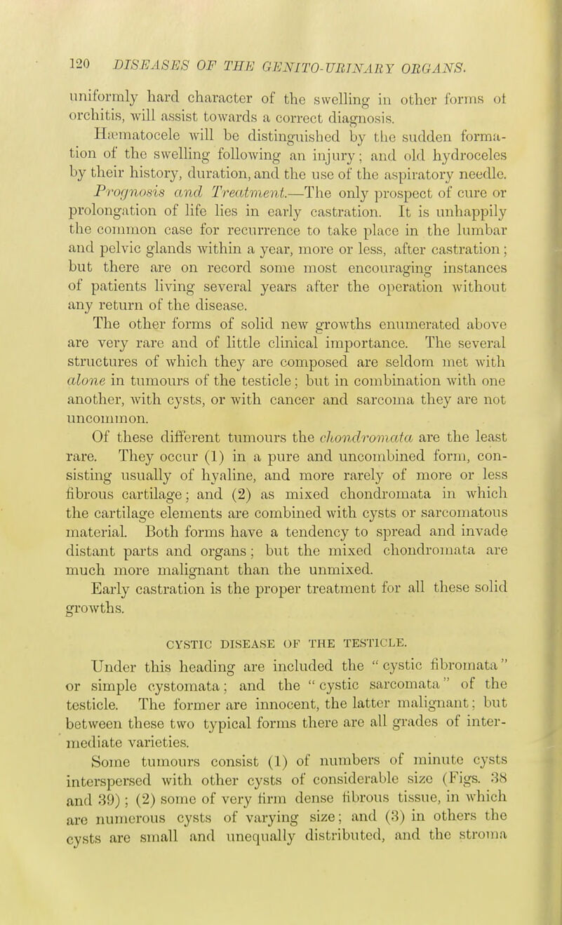 uniformly hard character of the swelling in other forms oi orchitis, will assist towards a correct diagnosis. Hsematocele will be distinguished by the sudden forma- tion of the swelling following an injury; and old hydroceles by their history, duration, and the use of the aspiratory needle. Prognosis and Treatment.—The only prospect of cure or prolongation of life lies in early castration. It is unhappily the common case for recurrence to take place in the lumbar and pelvic glands within a year, more or less, after castration ; but there are on record some most encouraging instances of patients living several years after the operation without any return of the disease. The other forms of solid new growths enumerated above are very rare and of little clinical importance. The several structures of which they are composed are seldom met with alone in tumours of the testicle; but in combination with one another, with cysts, or with cancer and sarcoma they are not uncommon. Of these different tumours the chondromata are the least rare. They occur (1) in a pure and uncombined form, con- sisting usually of hyaline, and more rarely of more or less fibrous cartilage; and (2) as mixed chondromata in which the cartilage elements are combined with cysts or sarcomatous material. Both forms have a tendency to spread and invade distant parts and organs ; but the mixed chondromata are much more malignant than the unmixed. Early castration is the proper treatment for all these solid growths. CYSTIC DISEASE OF THE TESTICLE. Under this heading are included the  cystic fibromata or simple cystomata; and the  cystic sarcomata of the testicle. The former are innocent, the latter malignant: but between these two typical forms there are all grades of inter- mediate varieties. Some tumours consist (1) of numbers of minute cysts interspersed with other cysts of considerable size (Figs. 38 and 39) ; (2) some of very firm dense fibrous tissue, in which are numerous cysts of varying size; and (3) in others the cysts are small and unequally distributed, and the stroma