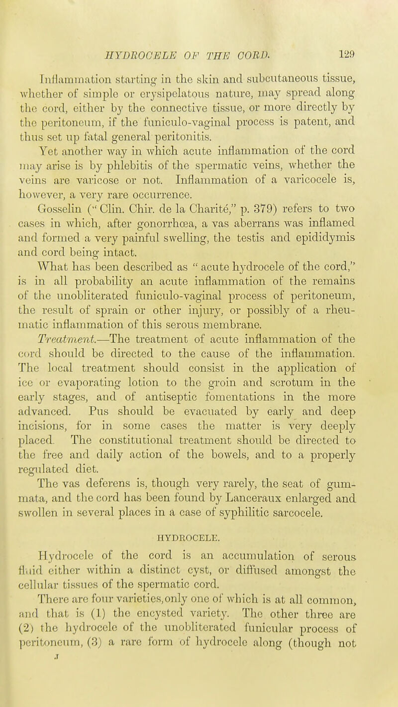 Inflammation starting in the skin and subcutaneous tissue, whether of simple or erysipelatous nature, may spread along the cord, either by the connective tissue, or more directly by the peritoneum, if the funiculo-vaginal process is patent, and thus set up fatal general peritonitis. Yet another way in which acute inflammation of the cord may arise is by phlebitis of the spermatic veins, whether the veins are varicose or not. Inflammation of a varicocele is, however, a very rare occurrence. Gosselin ( Clin. Chir. de la Charite, p. 379) refers to two cases in which, after gonorrhoea, a vas aberrans was inflamed and formed a very painful swelling, the testis and epididymis and cord being' intact. What has been described as  acute hydrocele of the cord, is in all probability an acute inflammation of the remains of the unobliterated funiculo-vaginal process of peritoneum, the result of sprain or other injury, or possibly of a rheu- matic inflammation of this serous membrane. Treatment.—The treatment of acute inflammation of the cord should be directed to the cause of the inflammation. The local treatment should consist in the application of ice or evaporating lotion to the groin and scrotum in the early stages, and of antiseptic fomentations in the more advanced. Pus should be evacuated by early and deep incisions, for in some cases the matter is very deeply placed. The constitutional treatment should be directed to the free and daily action of the bowels, and to a properly regulated diet. The vas deferens is, though very rarely, the seat of gum- mata, and the cord has been found by Lanceraux enlarged and swollen in several places in a case of syphilitic sarcocele. HYDROCELE. Hydrocele of the cord is an accumulation of serous fluid either within a distinct cyst, or diffused amongst the cellular tissues of the spermatic cord. There are four varieties,only one of which is at all common, and that is (1) the encysted variety. The other three are (2) the hydrocele of the unobliterated funicular process of peritoneum, (3) a rare form of hydrocele along (though not