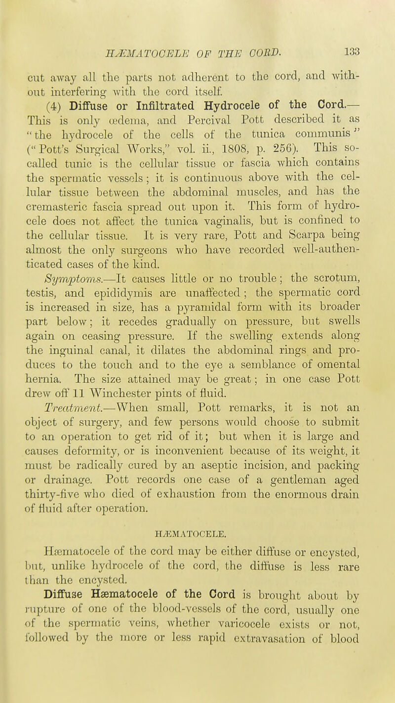 cut away all the parts not adherent to the cord, and with- out interfering with the cord itself. (4) Diffuse or Infiltrated Hydrocele of the Cord.— This is only oedema, and Percival Pott described it as  the hydrocele of the cells of the tunica communis (Pott's Surgical Works vol. ii., 1808, p. 256). This so- called tunic is the cellular tissue or fascia which contains the spermatic vessels; it is continuous above with the cel- lular tissue between the abdominal muscles, and has the cremasteric fascia spread out upon it. This form of hydro- cele does not affect the tunica vaginalis, but is confined to the cellular tissue. It is very rare, Pott and Scarpa being almost the only surgeons who have recorded well-authen- ticated cases of the kind. Symptoms.—It causes little or no trouble; the scrotum, testis, and epididymis are unaffected; the spermatic cord is increased in size, has a pyramidal form with its broader part below; it recedes gradually on pressure, but swells again on ceasing pressure. If the swelling extends along the inguinal canal, it dilates the abdominal rings and pro- duces to the touch and to the eye a semblance of omental hernia. The size attained may be great; in one case Pott drew off 11 Winchester pints of fluid. Treatment.—When small, Pott remarks, it is not an object of surgery, and few persons would choose to submit to an operation to get rid of it; but when it is large and causes deformity, or is inconvenient because of its weight, it must be radically cured by an aseptic incision, and packing or drainage. Pott records one case of a gentleman aged thirty-five who died of exhaustion from the enormous drain of fluid after operation. HEMATOCELE. Hsematocele of the cord may be either diffuse or encysted, but, unlike hydrocele of the cord, the diffuse is less rare than the encysted. Diffuse Hsematocele of the Cord is brought about by rupture of one of the blood-vessels of the cord, usually one of the spermatic veins, whether varicocele exists or not, followed by the more or less rapid extravasation of blood