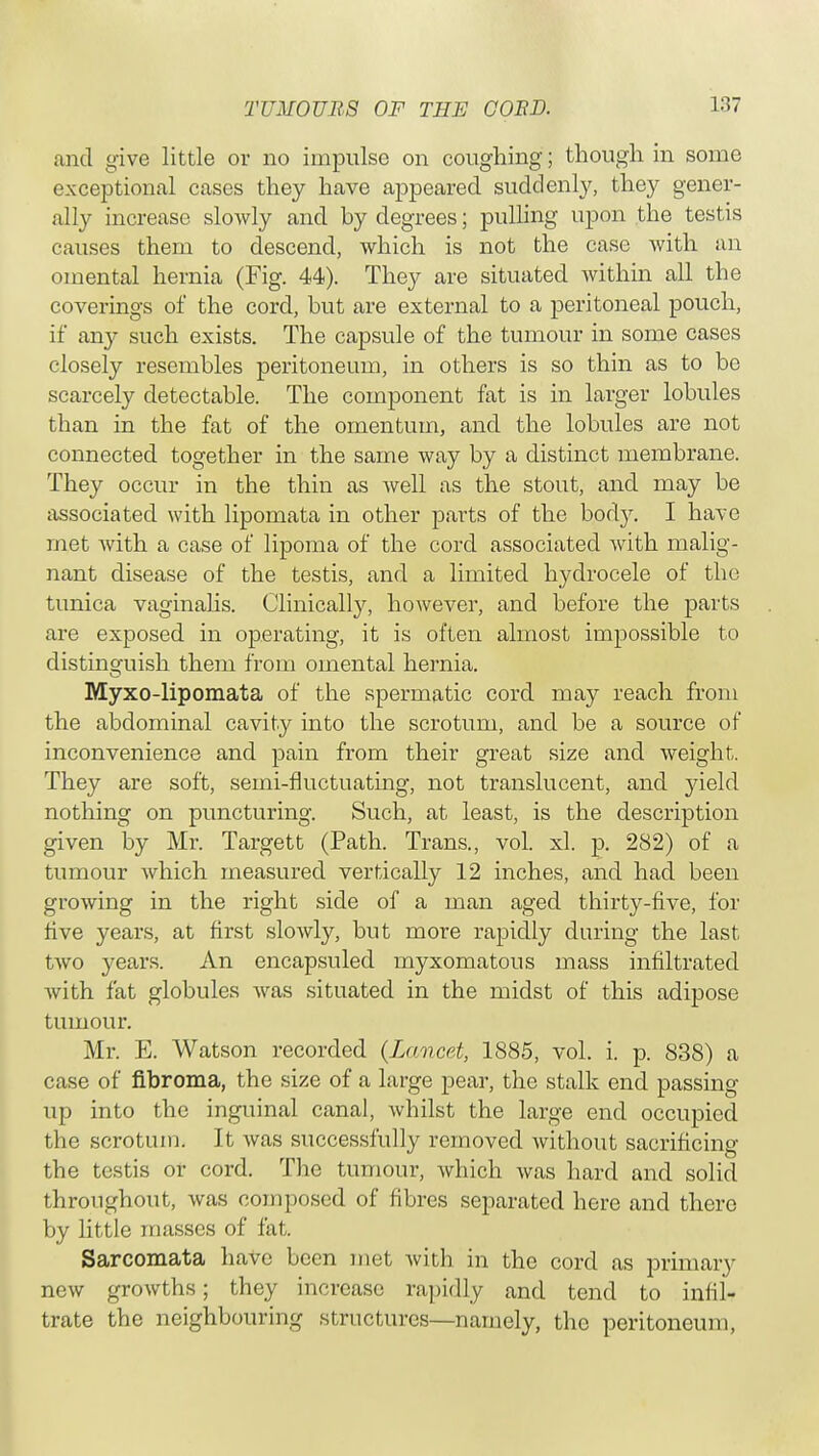and give little or no impulse on coughing; though in some exceptional cases they have appeared suddenly, they gener- ally increase slowly and by degrees; pulling upon the testis causes them to descend, which is not the case with an omental hernia (Fig. 44). They are situated within all the coverings of the cord, but are external to a peritoneal pouch, if any such exists. The capsule of the tumour in some cases closely resembles peritoneum, in others is so thin as to be scarcely detectable. The component fat is in larger lobules than in the fat of the omentum, and the lobules are not connected together in the same way by a distinct membrane. They occur in the thin as well as the stout, and may be associated with lipomata in other parts of the body. I have met with a case of lipoma of the cord associated with malig- nant disease of the testis, and a limited hydrocele of the tunica vaginalis. Clinically, however, and before the parts are exposed in operating, it is often almost impossible to distinguish them from omental hernia. Myxo-lipomata of the spermatic cord may reach from the abdominal cavity into the scrotum, and be a source of inconvenience and pain from their great size and weight. They are soft, semi-fluctuating, not translucent, and yield nothing on puncturing. Such, at least, is the description given by Mr. Targett (Path. Trans., vol. xl. p. 282) of a tumour which measured vertically 12 inches, and had been growing in the right side of a man aged thirty-five, for five years, at first slowly, but more rapidly during the last two years. An encapsuled myxomatous mass infiltrated with fat globules was situated in the midst of this adipose tumour. Mr. E. Watson recorded (Lancet, 1885, vol. i. p. 838) a case of fibroma, the size of a large pear, the stalk end passing up into the inguinal canal, whilst the large end occupied the scrotum. It was successfully removed without sacrificing the testis or cord. The tumour, which was hard and solid throughout, was composed of fibres separated here and there by little masses of fat. Sarcomata have been met with in the cord as primary new growths; they increase rapidly and tend to infil- trate the neighbouring structures—namely, the peritoneum,