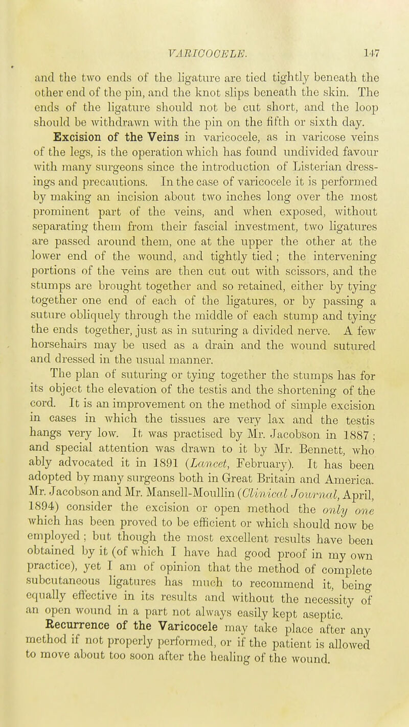 and the two ends of the ligature are tied tightly beneath the other end of the pin, and the knot slips beneath the skin. The ends of the ligature should not be cut short, and the loop should be withdrawn with the pin on the fifth or sixth day. Excision of the Veins in varicocele, as in varicose veins of the legs, is the operation which has found undivided favour with many surgeons since the introduction of Listerian dress- ings and precautions. In the case of varicocele it is performed by making an incision about two inches long over the most prominent part of the veins, and when exposed, without separating them from their fascial investment, two ligatures are passed around them, one at the upper the other at the lower end of the wound, and tightly tied ; the intervening portions of the veins are then cut out with scissors, and the stumps are brought together and so retained, either by tying together one end of each of the ligatures, or by passing a suture obliquely through the middle of each stump and tying the ends together, just as in suturing a divided nerve. A few horsehairs may be used as a drain and the wound sutured and dressed in the usual manner. The plan of suturing or tying together the stumps has for its object the elevation of the testis and the shortening of the cord. It is an improvement on the method of simple excision in cases in which the tissues are very lax and the testis hangs very low. It was practised by Mr. Jacobson in 1887 ; and special attention was drawn to it by Mr. Bennett, Avho ably advocated it in 1891 {Lancet, February). It has been adopted by many surgeons both in Great Britain and America. Mr. Jacobson and Mr. Mansell-Moullin (Clinical Journal, April, 1894) consider the excision or open method the only one which has been proved to be efficient or which should now be employed ; but though the most excellent results have been obtained by it (of which I have had good proof in my own practice), yet I am of opinion that the method of complete subcutaneous ligatures has much to recommend it, beinc equally effective in its results and without the necessity of an open wound in a part not always easily kept aseptic. Recurrence of the Varicocele may take place after any method if not properly performed, or if the patient is allowed to move about too soon after the healing of the wound.