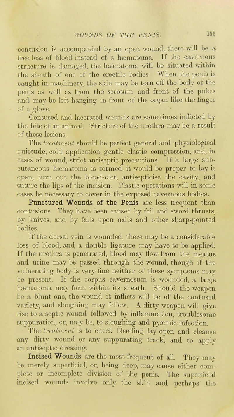 contusion is accompanied by an open wound, there will be a free loss of blood instead of a hsematoma. If the cavernous structure is damaged, the hamiatoma will be situated within the sheath of one of the erectile bodies. When the penis is caught in machinery, the skin may be torn off the body of the penis as well as from the scrotum and front of the pubes and may be left hanging in front of the organ like the finger of a sdove. Contused and lacerated wounds are sometimes inflicted by the bite of an animal. Stricture of the urethra may be a result of these lesions. The treatment should be perfect general and physiological quietude, cold application, gentle elastic compression, and, in cases of wound, strict antiseptic precautions. If a large sub- cutaneous haematoma is formed, it would be proper to lay it open, turn out the blood-clot, antisepticise the cavity, and suture the lips of the incision. Plastic operations will in some cases be necessary to cover in the exposed cavernous bodies. Punctured Wounds of the Penis are less frequent than contusions. They have been caused by foil and sword thrusts, by knives, and by falls upon nails and other sharp-pointed bodies. If the dorsal vein is wounded, there may be a considerable loss of blood, and a double ligature may have to be applied. If the urethra is penetrated, blood may flow from the meatus and urine may be passed through the wound, though if the vulnerating body is very fine neither of these symptoms may be present. If the corpus cavernosum is wounded, a large hsematoma may form within its sheath. Should the weapon be a blunt one, the wound it inflicts will be of the contused variety, and sloughing may follow. A dirty weapon will give rise to a septic wound followed by inflammation, troublesome suppuration, or, may be, to sloughing and pyoemic infection. The treatment is to check bleeding, lay open and cleanse any dirty wound or any suppurating track, and to apply an antiseptic dressing. Incised Wounds are the most frequent of all. They may be merely superficial, or, being deep, may cause either com- plete or incomplete division of the penis. The superficial incised wounds involve only the skin and perhaps the
