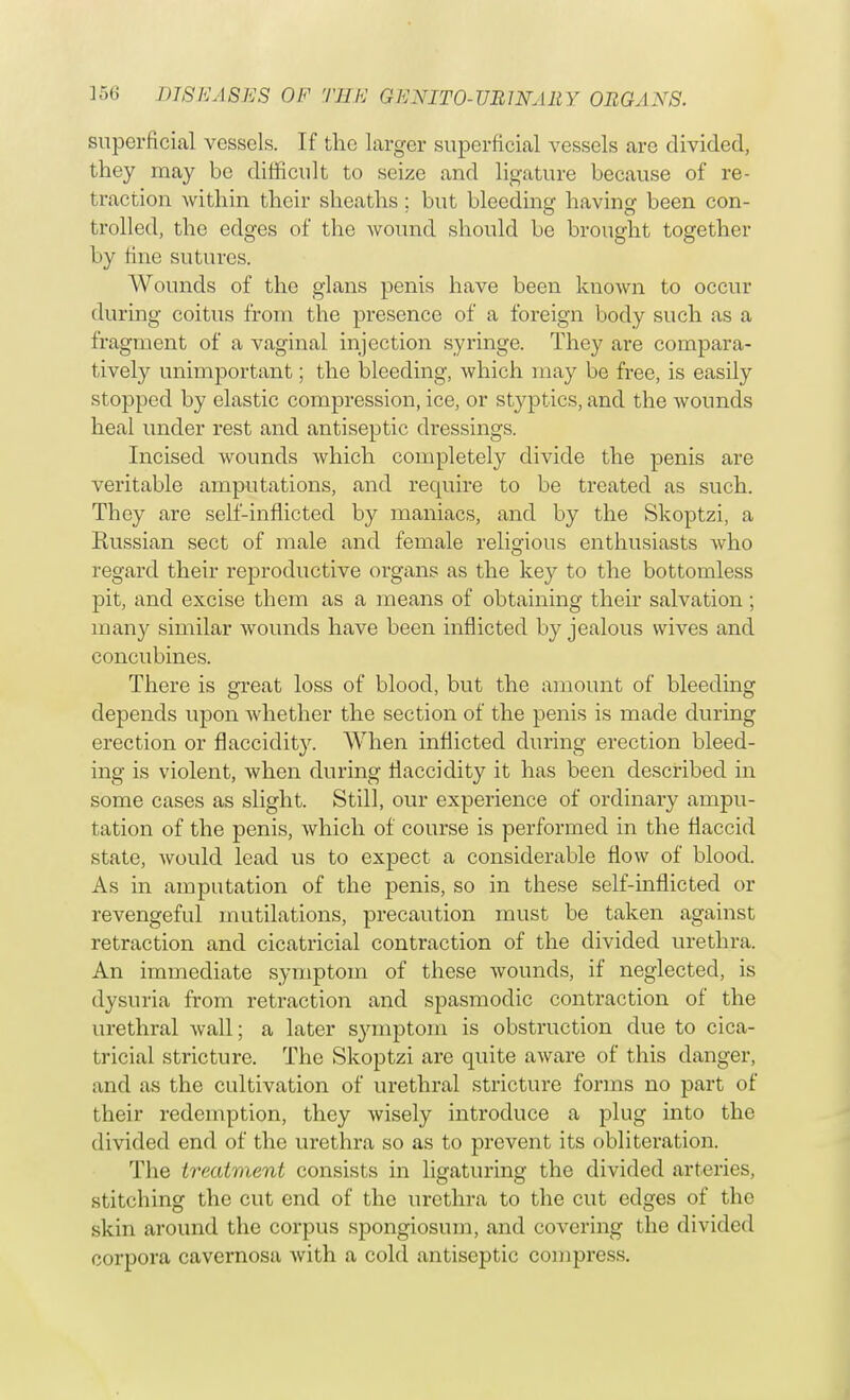superficial vessels. If the larger superficial vessels are divided, they may be difficult to seize and ligature because of re- traction within their sheaths; but bleeding having been con- trolled, the edges of the wound should be brought together by fine sutures. Wounds of the glans penis have been known to occur during coitus from the presence of a foreign body such as a fragment of a vaginal injection syringe. They are compara- tively unimportant; the bleeding, which may be free, is easily stopped by elastic compression, ice, or styptics, and the wounds heal under rest and antiseptic dressings. Incised wounds which completely divide the penis are veritable amputations, and require to be treated as such. They are self-inflicted by maniacs, and by the Skoptzi, a Eussian sect of male and female religious enthusiasts who regard their reproductive organs as the key to the bottomless pit, and excise them as a means of obtaining their salvation ; many similar wounds have been inflicted by jealous wives and concubines. There is great loss of blood, but the amount of bleeding depends upon whether the section of the penis is made during erection or flaccidity. When inflicted during erection bleed- ing is violent, when during flaccidity it has been described in some cases as slight. Still, our experience of ordinary ampu- tation of the penis, which of course is performed in the flaccid state, would lead us to expect a considerable flow of blood. As in amputation of the penis, so in these self-inflicted or revengeful mutilations, precaution must be taken against retraction and cicatricial contraction of the divided urethra. An immediate symptom of these wounds, if neglected, is dysuria from retraction and spasmodic contraction of the urethral wall; a later symptom is obstruction due to cica- tricial stricture. The Skoptzi are quite aware of this danger, and as the cultivation of urethral stricture forms no part of their redemption, they wisely introduce a plug into the divided end of the urethra so as to prevent its obliteration. The treatment consists in ligaturing the divided arteries, stitching the cut end of the urethra to the cut edges of the skin around the corpus spongiosum, and covering the divided corpora cavernosa with a cold antiseptic compress.