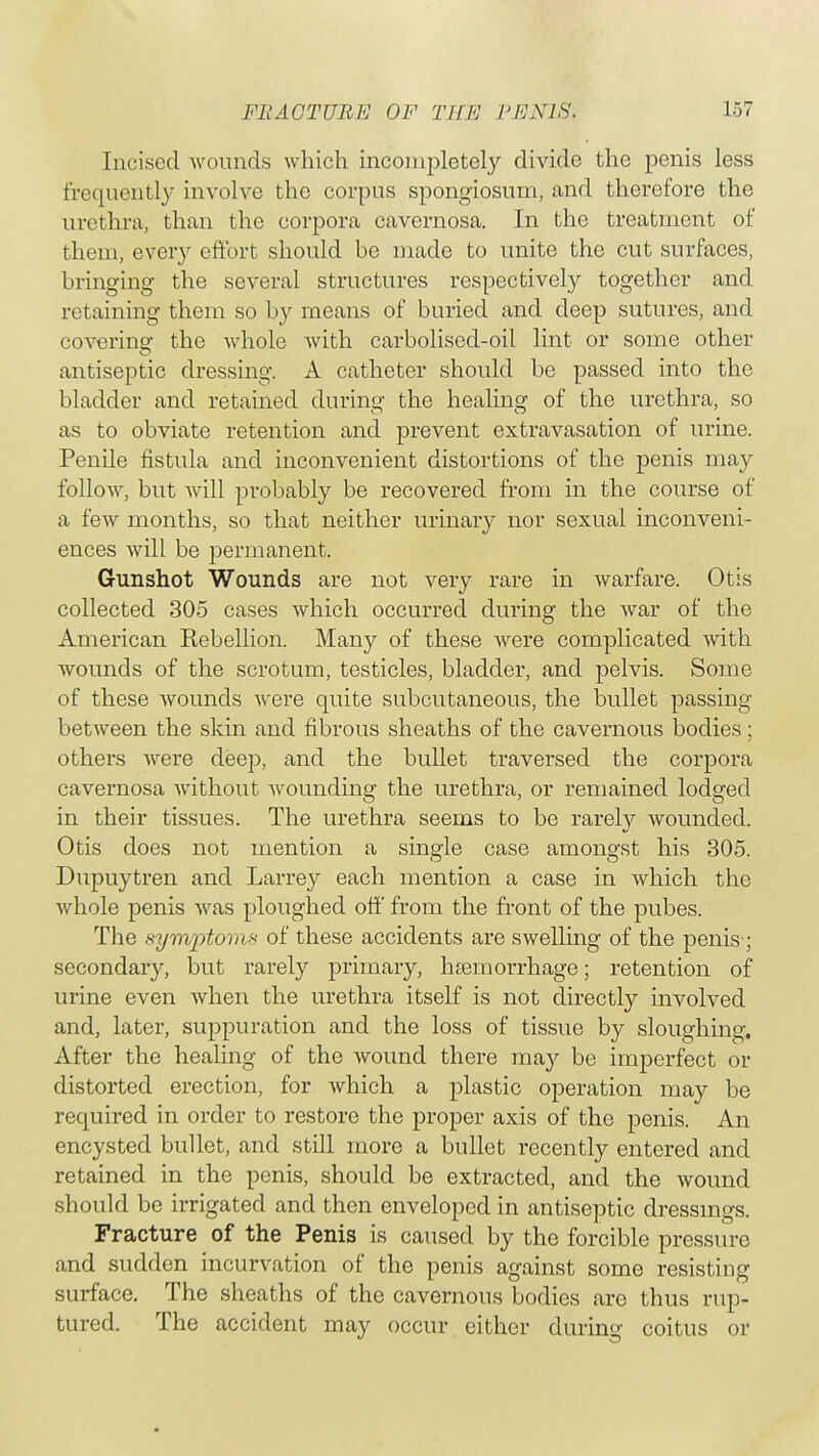 Incised wounds which incompletely divide the penis less frequently involve the corpus spongiosum, and therefore the urethra, than the corpora cavernosa. In the treatment of them, every effort should be made to unite the cut surfaces, bringing the several structures respectively together and retaining them so by means of buried and deep sutures, and covering the whole with carbolised-oil lint or some other antiseptic dressing. A catheter should be passed into the bladder and retained during the healing of the urethra, so as to obviate retention and prevent extravasation of urine. Penile fistula and inconvenient distortions of the penis may follow, but will probably be recovered from in the course of a few months, so that neither urinary nor sexual inconveni- ences will be permanent. Gunshot Wounds are not very rare in warfare. Otis collected 305 cases which occurred during the war of the American Kebellion. Many of these were complicated with wounds of the scrotum, testicles, bladder, and pelvis. Some of these wounds were quite subcutaneous, the bullet passing between the skin and fibrous sheaths of the cavernous bodies: others were deep, and the bullet traversed the corpora cavernosa without wounding the urethra, or remained lodged in their tissues. The urethra seems to be rarely wounded. Otis does not mention a single case amongst his 305. Dupuytren and Larrey each mention a case in which the whole penis was ploughed off from the front of the pubes. The symptom* of these accidents are swelling of the penis; secondary, but rarely primary, haemorrhage; retention of urine even when the urethra itself is not directly involved and, later, suppuration and the loss of tissue by sloughing. After the healing of the wound there may be imperfect or distorted erection, for Avhich a plastic operation may be required in order to restore the proper axis of the penis. An encysted bullet, and still more a bullet recently entered and retained in the penis, should be extracted, and the wound should be irrigated and then enveloped in antiseptic dressings. Fracture of the Penis is caused by the forcible pressure and sudden incurvation of the penis against some resisting surface. The sheaths of the cavernous bodies are thus rup- tured. The accident may occur either during coitus or