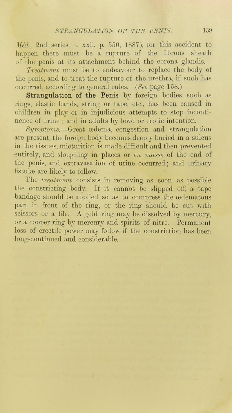 Med., 2nd series, t. xxii. p. 550, LS87), for this accident to happen there must be a rupture of the fibrous sheath of the penis at its attachment behind the corona glandis. Treatment must be to endeavour to replace the body of the penis, and to treat the rupture of the urethra, if such has occurred, according to general rules. (See page 158.) Strangulation of the Penis by foreign bodies such as rings, elastic bands, string or tape, etc., has been caused in children in play or in injudicious attempts to stop inconti- nence of urine ; and in adults by lewd or erotic intention. Symptoms.—Great oedema, congestion and strangulation are present, the foreign body becomes deeply buried in a sulcus in the tissues, micturition is made difficult and then prevented entirely, and sloughing in places or en masse of the end of the penis, and extravasation of urine occurred; and urinary tistulse are likely to follow. The treatment consists in removing as soon as possible the constricting body. If it cannot be slipped off, a tape bandage should be applied so as to compress the cederoatous part in front of the ring, or the ring should be cut with scissors or a file. A gold ring may be dissolved by mercury, or a copper ring by mercury and spirits of nitre. Permanent loss of erectile power may follow if the constriction has been long-continued and considerable.