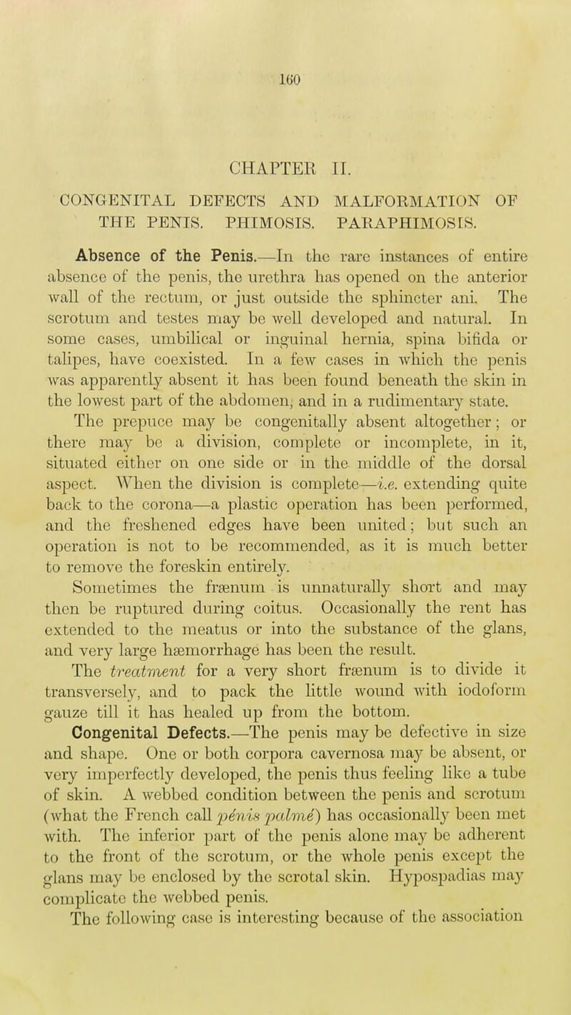 CHAPTER II. CONGENITAL DEFECTS AND MALFORMATION OF THE PENIS. PHIMOSIS. PARAPHIMOSIS. Absence of the Penis.—In the rare instances of entire absence of the penis, the urethra has opened on the anterior wall of the rectum, or just outside the sphincter ani. The scrotum and testes may be well developed and natural. In some cases, umbilical or inguinal hernia, spina bifida or talipes, Have coexisted. In a few cases in which the penis was apparently absent it has been found beneath the skin in the lowest part of the abdomen; and in a rudimentary state. The prepuce may be congenitally absent altogether; or there may be a division, complete or incomplete, in it, situated either on one side or in the middle of the dorsal aspect. When the division is complete—i.e. extending quite back to the corona—a plastic operation has been performed, and the freshened edges have been united; but such an operation is not to be recommended, as it is much better to remove the foreskin entirely. Sometimes the frsenum is unnaturally short and may then be ruptured during coitus. Occasionally the rent has extended to the meatus or into the substance of the glans, and very large haemorrhage has been the result. The treatment for a very short frsenum is to divide it transversely, and to pack the little wound with iodoform gauze till it has healed up from the bottom. Congenital Defects.—The penis may be defective in size and shape. One or both corpora cavernosa may be absent, or very imperfectly developed, the penis thus feeling like a tube of skin. A webbed condition between the penis and scrotum (what the French call pdwis palme) has occasionally been met with. The inferior part of the penis alone may be adherent to the front of the scrotum, or the whole penis except the glans may be enclosed by the scrotal skin. Hypospadias may complicate the webbed penis. The following case is interesting because of the association