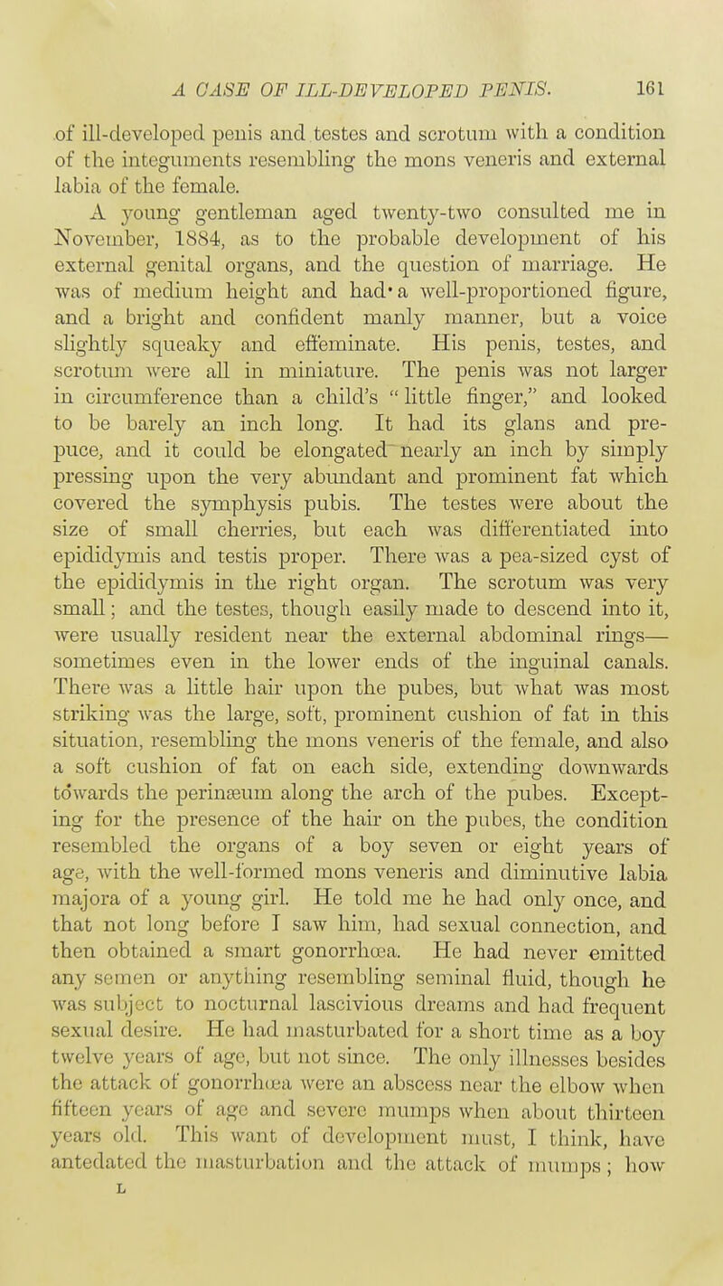 of ill-developed penis and testes and scrotum with a condition of the integuments resembling the mons veneris and external labia of the female. A young gentleman aged twenty-two consulted me in November, 1884, as to the probable development of his external genital organs, and the question of marriage. He was of medium height and had* a well-proportioned figure, and a bright and confident manly maimer, but a voice slightly squeaky and effeminate. His penis, testes, and scrotum were all in miniature. The penis was not larger in circumference than a child's  little finger, and looked to be barely an inch long. It had its glans and pre- puce, and it could be elongated nearly an inch by simply pressing upon the very abundant and prominent fat which covered the symphysis pubis. The testes were about the size of small cherries, but each was differentiated into epididymis and testis proper. There Avas a pea-sized cyst of the epididymis in the right organ. The scrotum was very small; and the testes, though easily made to descend into it, were usually resident near the external abdominal rings— sometimes even in the lower ends of the inguinal canals. There was a little hair upon the pubes, but what was most striking was the large, soft, prominent cushion of fat in this situation, resembling the mons veneris of the female, and also a soft cushion of fat on each side, extending downwards towards the perinasurn along the arch of the pubes. Except- ing for the presence of the hair on the pubes, the condition resembled the organs of a boy seven or eight years of age, with the well-formed mons veneris and diminutive labia majora of a young girl. He told me he had only once, and that not long before I saw him, had sexual connection, and then obtained a smart gonorrhea. He had never emitted any semen or anything resembling seminal fluid, though he was subject to nocturnal lascivious dreams and had frequent sexual desire. He had masturbated for a short time as a boy twelve years of age, but not since. The only illnesses besides the attack of gonorrhoea were an abscess near the elbow when fifteen years of age and severe mumps when about thirteen years old. This want of development must, I think, have antedated the masturbation and the attack of mumps; how L