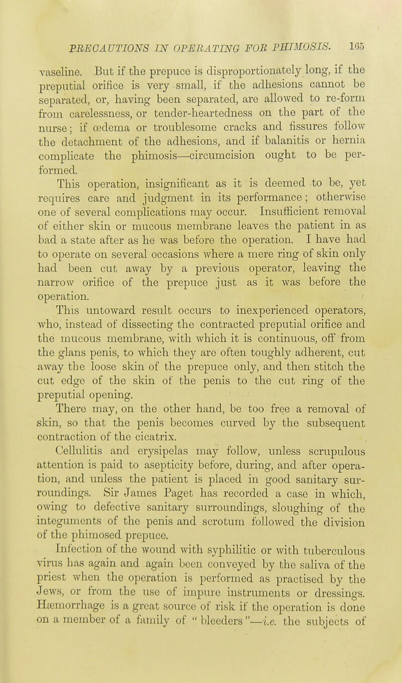 vaseline. But if the prepuce is disproportionately long, if the preputial orifice is very small, if the adhesions cannot be separated, or, having been separated, are allowed to re-form from carelessness, or tender-heartedness on the part of the nurse; if oedema or troublesome cracks and fissures follow the detachment of the adhesions, and if balanitis or hernia complicate the phimosis—circumcision ought to be per- formed. This operation, insignificant as it is deemed to be, yet requires care and judgment in its performance; otherwise one of several complications may occur. Insufficient removal of either skin or mucous membrane leaves the patient in as bad a state after as he was before the operation. I have had to operate on several occasions where a mere ring of skin only had been cut away by a previous operator, leaving the narrow orifice of the prepuce just as it was before the operation. This untoward result occurs to inexperienced operators, who, instead of dissecting the contracted preputial orifice and the mucous membrane, with which it is continuous, off from the glans penis, to which they are often toughly adherent, cut away the loose skin of the prepuce only, and then stitch the cut edge of the skin of the penis to the cut ring of the preputial opening. There may, on the other hand, be too free a removal of skin, so that the penis becomes curved by the subsequent contraction of the cicatrix. Cellulitis and erysipelas may follow, unless scrupulous attention is paid to asepticity before, during, and after opera- tion, and unless the patient is placed in good sanitary sur- roundings. Sir James Paget has recorded a case in which, owing to defective sanitary surroundings, sloughing of the integuments of the penis and scrotum followed the division of the phimosed prepuce. Infection of the wound with syphilitic or with tuberculous virus has again and again been conveyed by the saliva of the priest when the operation is performed as practised by the Jews, or from the use of impure instruments or dressings. Hemorrhage is a great source of risk if the operation is done on a member of a family of  bleeders —i.e. the subjects of