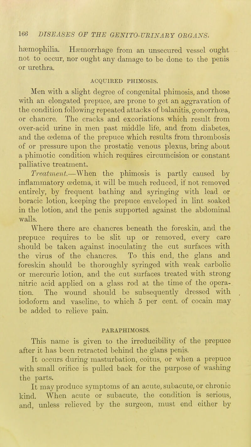haemophilia. Hemorrhage from an unsecured vessel ought not to occur, nor ought any damage to be done to the penis or urethra. ACQUIRED PHIMOSIS. Men with a slight degree of congenital phimosis, and those with an elongated prepuce, are prone to get an aggravation of the condition following repeated attacks of balanitis, gonorrhoea, or chancre. The cracks and excoriations which result from over-acid urine in men past middle life, and from diabetes, and the oedema of the prepuce which results from thrombosis of or pressure upon the prostatic venous plexus, bring about a phimotic condition which requires circumcision or constant palliative treatment. Treatment.—When the phimosis is partly caused by inflammatory oedema, it will be much reduced, if not removed entirely, by frequent bathing and syringing with lead or boracic lotion, keeping the prepuce enveloped in lint soaked in the lotion, and the penis supported against the abdominal walls. Where there are chancres beneath the foreskin, and the prepuce requires to be slit up or removed, every care should be taken against inoculating the cut surfaces with the virus of the chancres. To this end, the glans and foreskin should be thoroughly syringed with weak carbolic or mercuric lotion, and the cut surfaces treated with strong nitric acid applied on a glass rod at the time of the opera- tion. The wound should be subsequently dressed with iodoform and vaseline, to which 5 per cent, of cocain may be added to relieve pain. PARAPHIMOSIS. This name is given to the irreducibility of the prepuce after it has been retracted behind the glans penis. It occurs during masturbation, coitus, or when a prepuce with small orifice is pulled back for the purpose of washing the parts. It may produce symptoms of an acute, subacute, or chronic kind. When acute or subacute, the condition is serious, and, unless relieved by the surgeon, must end either by