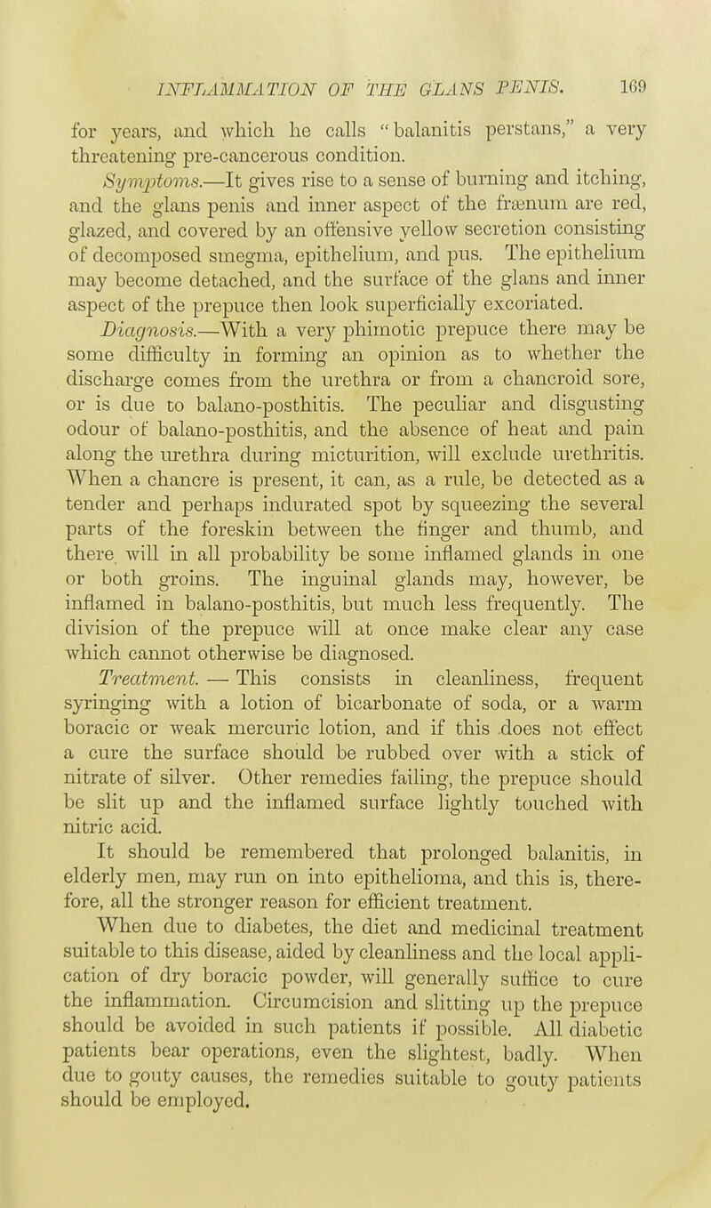 for years, and which he calls balanitis perstans, a very threatening pre-cancerous condition. Symptoms.—It gives rise to a sense of burning and itching, and the glans penis and inner aspect of the fraenum are red, glazed, and covered by an offensive yellow secretion consisting of decomposed smegma, epithelium, and pus. The epithelium may become detached, and the surface of the glans and inner aspect of the prepuce then look superficially excoriated. Diagnosis.—With a very phimotic prepuce there may be some difficulty in forming an opinion as to whether the discharge comes from the urethra or from a chancroid sore, or is due to balano-posthitis. The peculiar and disgusting odour of balano-posthitis, and the absence of heat and pain along the urethra during micturition, will exclude urethritis. When a chancre is present, it can, as a rule, be detected as a tender and perhaps indurated spot by squeezing the several parts of the foreskin between the finger and thumb, and there will in all probability be some inflamed glands in one or both groins. The inguinal glands may, however, be inflamed in balano-posthitis, but much less frequently. The division of the prepuce will at once make clear any case which cannot otherwise be diagnosed. Treatment. — This consists in cleanliness, frequent syringing with a lotion of bicarbonate of soda, or a warm boracic or weak mercuric lotion, and if this does not effect a cure the surface should be rubbed over with a stick of nitrate of silver. Other remedies failing, the prepuce should be slit up and the inflamed surface lightly touched with nitric acid. It should be remembered that prolonged balanitis, in elderly men, may run on into epithelioma, and this is, there- fore, all the stronger reason for efficient treatment. When due to diabetes, the diet and medicinal treatment suitable to this disease, aided by cleanliness and the local appli- cation of dry boracic powder, will generally suffice to cure the inflammation. Circumcision and slitting up the prepuce should be avoided in such patients if possible. All diabetic patients bear operations, even the slightest, badly. When due to gouty causes, the remedies suitable to gouty patients should be employed.