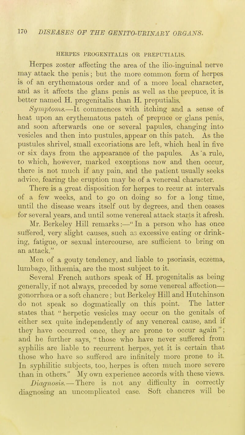HERPES PROGENITALIS OR PREPUTIALLS. Herpes zoster affecting the area of the ilio-inguinal nerve may attack the penis; but the more common form of herpes is of an erythematous order and of a more local character, and as it affects the glans penis as well as the prepuce, it is better named H. progenitalis than H. preputialis. Symptoms.—It commences with itching and a sense of heat upon an erythematous patch of prepuce or glans penis, and soon afterwards one or several papules, changing into vesicles and then into pustules, appear on this patch. As the pustules shrivel, small excoriations are left, which heal in five or six days from the appearance of the papules. As 'a rule, to which, however, marked exceptions now and then occur, there is not much if any pain, and the patient usually seeks advice, fearing the eruption may be of a venereal character. There is a great disposition for herpes to recur at intervals of a few weeks, and to go on doing so for a long time, until the disease wears itself out by degrees, and then ceases for several years, and until some venereal attack starts it afresh. Mr. Berkeley Hill remarks:—• In a person who has once suffered, very slight causes, such a3 excessive eating or drink- ing, fatigue, or sexual intercourse, are sufficient to bring on an attack. Men of a gouty tendency, and liable to psoriasis, eczema, lumbago, lithtemia, are the most subject to it. Several French authors speak of H. progenitalis as being generally, if not always, preceded by some venereal affection— gonorrhoea or a soft chancre ; but Berkeley Hill and Hutchinson do not speak so dogmatically on this point. The latter states that herpetic vesicles may occur on the genitals of either sex quite independently of any venereal cause, and if they have occurred once, they are prone to occur again; and be further says,  those who have never suffered from syphilis are liable to recurrent herpes, yet it is certain that tbose who have so suffered are infinitely more prone to it. In syphilitic subjects, too, herpes is often much more severe than in others. My own experience accords witb these views. Diagnosis. — There is not any difficulty hi correctly diagnosing an uncomplicated case. Soft chancres will be
