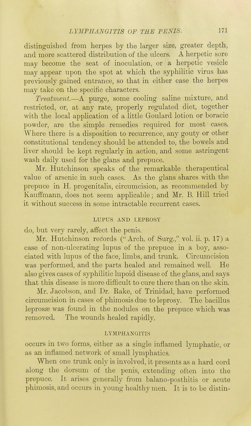 L YMPHANGITIS OF TEE PENIS. distinguished from herpes by the larger size, greater depth, and more scattered distribution of the ulcers. A herpetic sore may become the seat of inoculation, or a herpetic vesicle may appear upon the spot at which the syphilitic virus has previously gained entrance, so that in either case the herpes may take on the specific characters. Treatment.—A purge, some cooling saline mixture, and restricted, or, at any rate, properly regulated diet, together with the local application of a little Goulard lotion or boracic powder, are the simple remedies required for most cases. Where there is a disposition to recurrence, any gouty or other constitutional tendency should be attended to, the bowels and liver should be kept regularly in action, and some astringent wash daily used for the glans and prepuce. Mr. Hutchinson speaks of the remarkable therapeutical value of arsenic in such cases. As the glans shares with the prepuce in H. progenitalis, circumcision, as recommended by Kauffmann, does not seem applicable; and Mr. B. Hill tried it without success in some intractable recurrent cases. LUPUS AND LEPROSY do, but very rarely, affect the penis. Mr. Hutchinson records (Arch, of Surg., vol. ii. p. 17) a case of non-ulcerating lupus of the prepuce in a boy, asso- ciated with lupus of the face, limbs, and trunk. Circumcision was performed, and the parts healed and remained well. He also gives cases of syphilitic lupoid disease of the glans, and says that this disease is more difficult to cure there than on the skin. Mr. Jacobson, and Dr. Eake, of Trinidad, have performed circumcision in cases of phimosis due to leprosy. The bacillus leprosse was found in the nodules on the prepuce which was removed. The wounds healed rapidly. LYMPHANGITIS occurs in two forms, either as a single inflamed lymphatic, or as an inflamed network of small lymphatics. When one trunk only is involved, it presents as a hard cord along the dorsum of the penis, extending often into the prepuce. It arises generally from balano-posthitis or acute phimosis, and occurs in young healthy men. It is to be distin-
