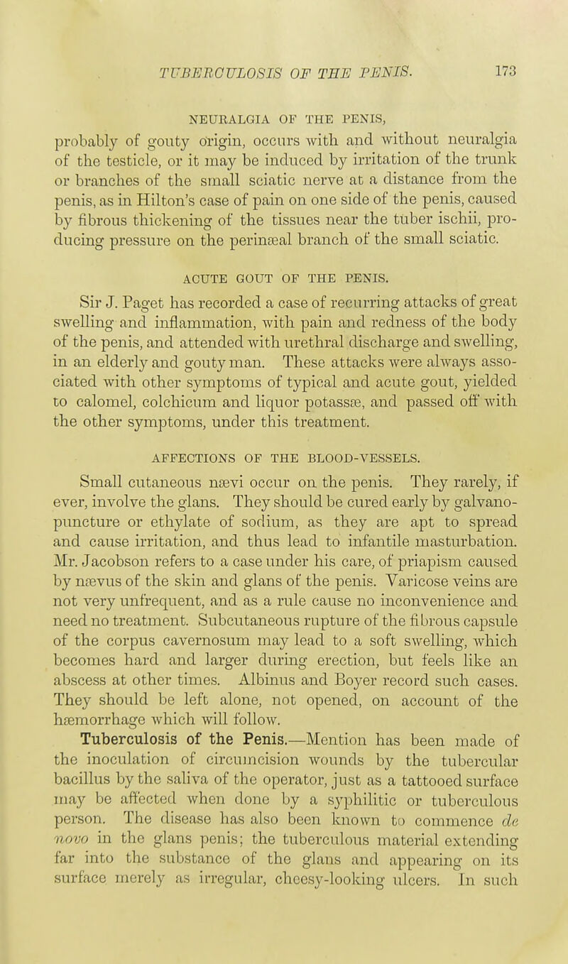 NEURALGIA OF THE PENIS, probably of gouty Origin, occurs with and without neuralgia of the testicle, or it may be induced by irritation of the trunk or branches of the small sciatic nerve at a distance from the penis, as in Hilton's case of pain on one side of the penis, caused by fibrous thickening of the tissues near the tuber ischii, pro- ducing pressure on the perineeal branch of the small sciatic. ACUTE GOUT OF THE PENIS. Sir J. Paget has recorded a case of recurring attacks of great swelling and inflammation, with pain and redness of the body of the penis, and attended with urethral discharge and swelling, in an elderly and gouty man. These attacks were always asso- ciated with other symptoms of typical and acute gout, yielded to calomel, colchicum and liquor potasste, and passed off with the other symptoms, under this treatment. AFFECTIONS OF THE BLOOD-VESSELS. Small cutaneous naevi occur on the penis. They rarely, if ever, involve the glans. They should be cured early by galvano- puncture or ethylate of sodium, as they are apt to spread and cause irritation, and thus lead to infantile masturbation. Mr. Jacobson refers to a case under his care, of priapism caused by neevus of the skin and glans of the penis. Varicose veins are not very unfrequent, and as a rule cause no inconvenience and need no treatment. Subcutaneous rupture of the fibrous capsule of the corpus cavernosum may lead to a soft swelling, which becomes hard and larger during erection, but feels like an abscess at other times. Albinus and Boyer record such cases. They should be left alone, not opened, on account of the haemorrhage which will follow. Tuberculosis of the Penis.—Mention has been made of the inoculation of circumcision wounds by the tubercular bacillus by the saliva of the operator, just as a tattooed surface may be affected when done by a syphilitic or tuberculous person. The disease has also been known to commence de novo in the glans penis; the tuberculous material extending far into the substance of the glans and appearing on its surface merely as irregular, cheesy-looking ulcers. In such
