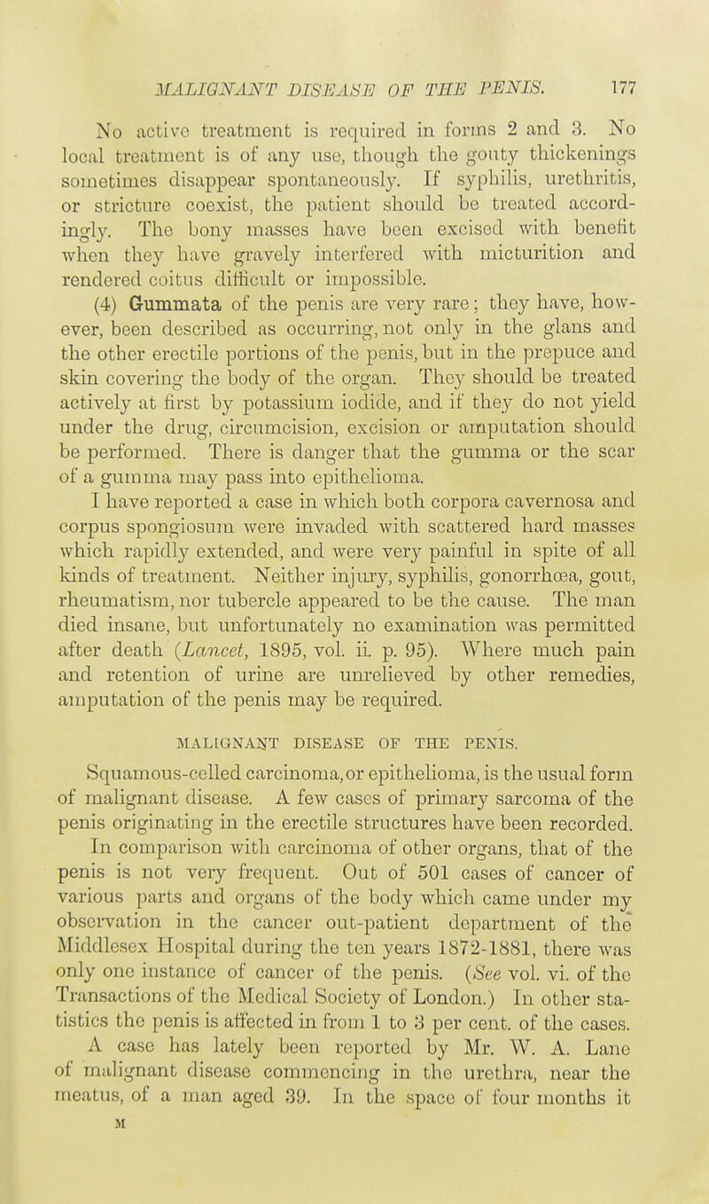 No active treatment is required in forms 2 and 3. No local treatment is of any use, though the gouty thickenings sometimes disappear spontaneously. If syphilis, urethritis, or stricture coexist, the patient should be treated accord- ingly. The bony masses have been excised with benefit when they have gravely interfered with micturition and rendered coitus difficult or impossible. (4) Gummata of the penis are very rare; they have, how- ever, been described as occurring, not only in the glans and the other erectile portions of the penis, but in the prepuce and skin covering the body of the organ. They should be treated actively at first by potassium iodide, and if they do not yield under the drug, circumcision, excision or amputation should be performed. There is danger that the gumma or the scar of a gumma may pass into epithelioma. I have reported a case in which both corpora cavernosa and corpus spongiosum were invaded with scattered hard masses which rapidly extended, and were very painful in spite of all kinds of treatment. Neither injury, syphilis, gonorrhoea, gout, rheumatism, nor tubercle appeared to be the cause. The man died insane, but unfortunately no examination was permitted after death (Lancet, 1895, vol. ii. p. 95). Where much pain and retention of urine are unrelieved by other remedies, amputation of the penis may be required. MALIGNANT DISEASE OF THE PEXIS. Squamous-celled carcinoma,or epithelioma, is the usual form of malignant disease. A few cases of primary sarcoma of the penis originating in the erectile structures have been recorded. In comparison with carcinoma of other organs, that of the penis is not veiy frequent. Out of 501 cases of cancer of various parts and organs of the body which came under my observation in the cancer out-patient department of the Middlesex Hospital during the ten years 1872-1881, there was only one instance of cancer of the penis. (See vol. vi. of the Transactions of the Medical Society of London.) In other sta- tistics the penis is affected in from 1 to 3 per cent, of the cases. A case has lately been reported by Mr. W. A. Lane of malignant disease commencing in the urethra, near the meatus, of a man aged 39. In the space of four months it M