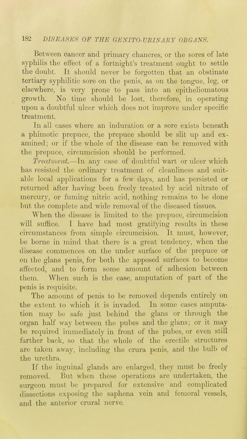 Between cancer and primary chancres, or the sores of late syphilis the effect of a fortnight's treatment ought to settle the doubt. It should never he forgotten that an obstinate tertiary syphilitic sore on the penis, as on the tongue, leg, or elsewhere, is very prone to pass into an epitheliomatous growth. No time should be lost, therefore, in operating upon a doubtful ulcer which does not improve under specific treatment. In all cases where an induration or a sore exists beneath a phimotic prepuce, the prepuce should be slit up and ex- amined ; or if the whole of the disease can be removed with the prepuce, circumcision should be performed. Treatment.—In any case of doubtful wart or ulcer which has resisted the ordinary treatment of cleanliness and suit- able local applications for a few days, and has persisted or returned after having been freely treated by acid nitrate of mercuiy, or fuming nitric acid, nothing remains to be done but the complete and wide removal of the diseased tissues. When the disease is limited to the prepuce, circumcision will suffice. I have had most gratifying results in these circumstances from simple circumcision. It must, however, be borne in mind that there is a great tendency, when the disease commences on the under surface of the prepuce or on the glans penis, for both the apposed surfaces to become affected, and to form some amount of adhesion between them. When such is the case, amputation of part of the penis is requisite. The amount of penis to be removed depends entirely on the extent to which it is invaded. In some cases amputa- tion may be safe just behind the glans or through the organ half way between the pubes and the glans; or it may be required immediately in front of the pubes, or even still farther back, so that the whole of the erectile structures are taken away, including the ci-ura penis, and the bulb of the urethra. If the inguinal glands are enlarged, they must be freely removed. But when these operations are undertaken, the surgeon must be prepared for extensive and complicated dissections exposing the saphena vein and femoral vessels, and the anterior crural nerve.