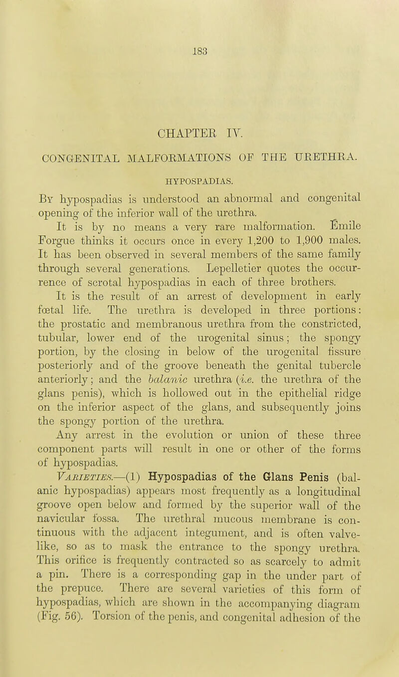 CHAPTER IV. CONGENITAL MALFORMATIONS OF THE URETHRA. HYPOSPADIAS. By hypospadias is understood an abnormal and congenital opening of the inferior wall of the urethra. It is by no means a very rare malformation. Emile Forgue thinks it occurs once in every 1,200 to 1,900 males. It has been observed in several members of the same family through several generations. Lepelletier quotes the occur- rence of scrotal hypospadias in each of three brothers. It is the result of an arrest of development in early foetal life. The urethra is developed in three portions: the prostatic and membranous urethra from the constricted, tubular, lower end of the urogenital sinus; the spongy portion, by the closing in below of the urogenital fissure posteriorly and of the groove beneath the genital tubercle anteriorly; and the botanic urethra {i.e. the urethra of the glans penis), which is hollowed out in the epithelial ridge on the inferior aspect of the glans, and subsequently joins the spongy portion of the urethra. Any arrest in the evolution or union of these three component parts will result in one or other of the forms of hypospadias. Varieties.—(1) Hypospadias of the Glans Penis (bal- anic hypospadias) appears most frequently as a longitudinal groove open below and formed by the superior wall of the navicular fossa. The urethral mucous membrane is con- tinuous with the adjacent integument, and is often valve- like, so as to mask the entrance to the spongy urethra. This orifice is frequently contracted so as scarcely to admit a pin. There is a corresponding gap in the under part of the prepuce. There arc several varieties of this form of hypospadias, which are shown in the accompanying diagram (Fig. 56). Torsion of the penis, and congenital adhesion of the