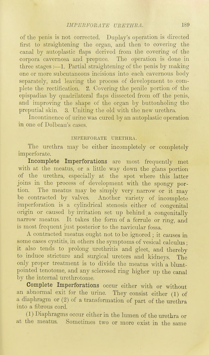 of the penis is not corrected. Duplay's operation is directed first to straightening the organ, and then to covering the canal by autoplastic flaps derived from the covering of the corpora cavernosa and prepuce. The operation is done in three stages :—1. Partial straightening of the penis by making one or more subcutaneous incisions into each cavernous body separately, and leaving the process of development to com- plete the rectification. 2. Covering the penile portion of the epispadias by quadrilateral flaps dissected from off the penis, and improving the shape of the organ by buttonholing the preputial skin. 3. Uniting the old with the new urethra. Incontinence of urine was cured by an autoplastic operation in one of Dolbeau's cases. IMPERFORATE URETHRA. The urethra may be either incompletely or completely imperforate. Incomplete Imperforations are most frequently met with at the meatus, or a little way down the glans portion of the urethra, especially at the spot where this latter joins in the process of development with the spongy por- tion. The meatus may be simply very narrow or it may be contracted by valves. Another variety of incomplete imperforation is a cylindrical stenosis either of congenital origin or caused by irritation set up behind a congenitally narrow meatus. It takes the form of a ferrule or rino- and is most frequent just posterior to the navicular fossa. A contracted meatus ought not to be ignored ; it causes in some cases cystitis, in others the symptoms of vesical calculus; it also tends to prolong urethritis and gleet, and thereby to induce stricture and surgical ureters and kidneys. The only proper treatment is to divide the meatus with a blunt- pointed tenotome, and any sclerosed ring higher up the canal by the internal urethrotome. Complete Imperforations occur either with or without an abnormal exit for the urine. They consist either (1) of a diaphragm or (2) of a transformation of part of the urethra into a fibrous cord. (1) Diaphragms occur either in the lumen of the urethra or at the meatus. Sometimes two or more exist in the same