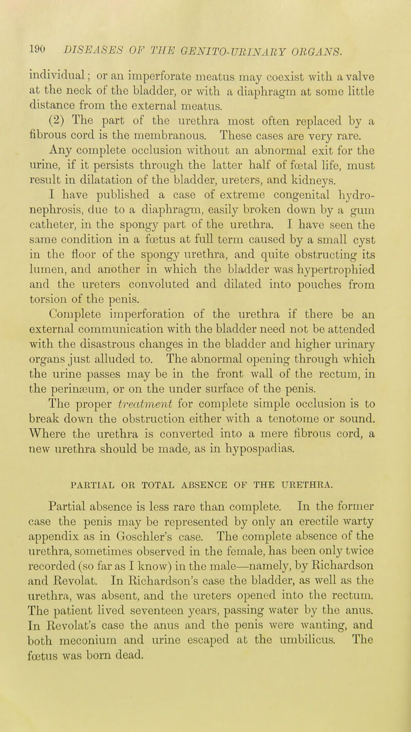 individual; or an imperforate meatus may coexist with a valve at the neck of the bladder, or with a diaphragm at some little distance from the external meatus. (2) The part of the urethra most often replaced by a fibrous cord is the membranous. These cases are very rare. Any complete occlusion without an abnormal exit for the urine, if it persists through the latter half of foetal life, must result in dilatation of the bladder, ureters, and kidneys. I have published a case of extreme congenital hydro- nephrosis, due to a diaphragm, easily broken down by a gum catheter, in the spongy part of the urethra. I have seen the same condition in a foetus at full term caused by a small cyst in the floor of the spongy urethra, and quite obstructing its lumen, and another in which the bladder was hypertrophied and the ureters convoluted and dilated into pouches from torsion of the penis. Complete imperforation of the urethra if there be an external communication with the bladder need not be attended with the disastrous changes in the bladder and higher urinary organs just alluded to. The abnormal opening through which the urine passes may be in the front wall of the rectum, in the perinseum, or on the under surface of the penis. The proper treatment for complete simple occlusion is to break down the obstruction either with a tenotome or sound. Where the urethra is converted into a mere fibrous cord, a new urethra should be made, as in hypospadias. PARTIAL OR TOTAL ABSENCE OF THE URETHRA. Partial absence is less rare than complete. In the former case the penis may be represented by only an erectile warty appendix as in Goschler's case. The complete absence of the urethra, sometimes observed in the female, has been only twice recorded (so far as I know) in the male—namely, by Richardson and Revolat. In Richardson's case the bladder, as well as the urethra, was absent, and the ureters opened into the rectum. The patient lived seventeen years, passing water by the anus. In Revolat's case the anus and the penis were wanting, and both meconium and urine escaped at the umbilicus. The foetus was born dead.